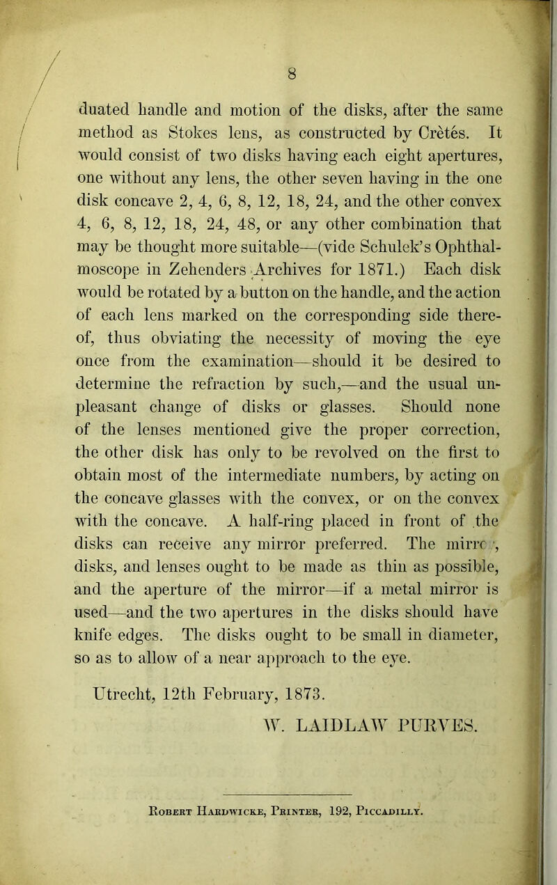 duated handle and motion of the disks, after the same method as Stokes lens, as constructed by Cretes. It would consist of two disks having each eight apertures, one without any lens, the other seven having in the one disk concave 2, 4, 6, 8, 12, 18, 24, and the other convex 4, 6, 8, 12, 18, 24, 48, or any other combination that may be thought more suitable—(vide Schulek’s Ophthal- moscope in Zehenders Archives for 1871.) Each disk would be rotated by a button on the handle, and the action of each lens marked on the corresponding side there- of, thus obviating the necessity of moving the eye once from the examination—^should it be desired to determine the refraction by such,—and the usual un- pleasant change of disks or glasses. Should none of the lenses mentioned give the proper correction, the other disk has only to be revolved on the first to obtain most of the intermediate numbers, by acting on the concave glasses with the convex, or on the convex with the concave. A half-ring placed in front of the disks can receive any mirror preferred. The iniriT ■, disks, and lenses ought to be made as thin as possible, and the aperture of the mirror—if a metal mirror is used—and the two apertures in the disks should have knife edges. The disks ought to be small in diameter, so as to allow of a near approach to the eye. Utrecht, 12th February, 1873. W. LAIDLAW PURYES. Robert Hardwicke, Printer, 192, Piccadilly.