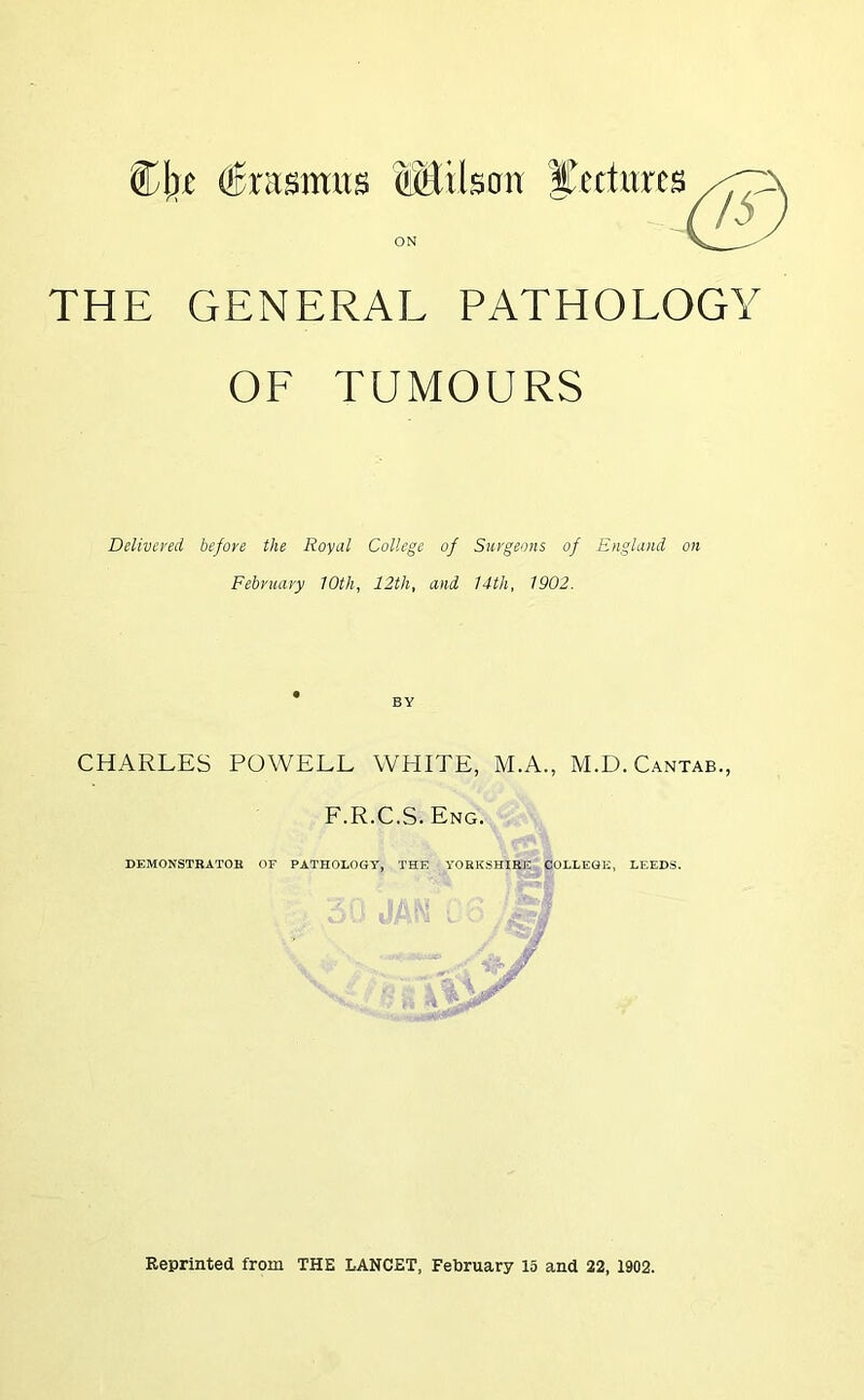 $j\)t (Erasmus SMtlsan IL'cciitrcs ON THE GENERAL PATHOLOGY OF TUMOURS Delivered before the Royal College of Surgeons of England on February 10th, 12th, and 14th, 1902. CHARLES POWELL WHITE, M.A., M.D. Cantab., F.R.C.S. Eng. DEMONSTRATOR OF PATHOLOGY, THE YORKSHIRE COLLEGE, LEEDS. Reprinted from THE LANCET, February 15 and 22, 1902.