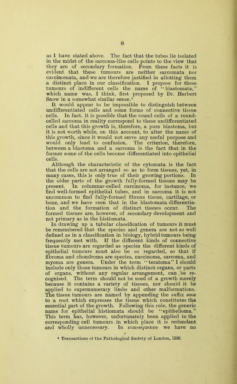 as I have stated above. The fact that the tubes lie isolated in the midst of the sarcoma-like cells points to the view that they are of secondary formation. From these facts it is evident that these tumours are neither sarcomata nor carcinomata, and we are therefore justified in allotting them a distinct place in our classification. I propose for these tumours of indifferent cells the name of “ blastomata, ” which name was, I think, first proposed by Dr. Herbert Snow in a somewhat similar sense.4 It would appear to be impossible to distinguish between undifferentiated cells and some forms of connective tissue cells. In fact, it is possible that the round cells of a round- celled sarcoma in reality correspond to these undifferentiated cells and that this growth is, therefore, a pure blastoma, but it is not worth while, on this account, to alter the name of this growth, since it would not serve any useful purpose and would only lead to confusion. The criterion, therefore, between a blastoma and a sarcoma is the fact that in the former some of the cells become differentiated into epithelial cells. Although the characteristic of the cytomata is the fact that the cells are not arranged so as to form tissues, yet, in many cases, this is only true of their growing portions. In the older parts of the growth fully-formed tissues may be present. In columnar-celled carcinoma, for instance, we find well-formed epithelial tubes, and in sarcoma it is not uncommon to find fully-formed fibrous tissue, cartilage, or bone, and we have seen that in the blastomata differentia- tion and the formation of distinct tissues occur. The formed tissues are, however, of secondary development and not primary as in the histiomata. In drawing up a tabular classification of tumours it must be remembered that the species and genera are not so well defined as in a classification in biology, hybrid tumours being frequently met with. If the different kinds of connective tissue tumours are regarded as species the different kinds of epithelial tumours must also be so regarded, so that if fibroma and chondroma are species, carcinoma, sarcoma, and myoma are genera. Under the term “ teratoma ” I should include only those tumours in which distinct organs, or parts of organs, without any regular arrangement, can be re- cognised. The term should not be used of a growth merely because it contains a variety of tissues, nor should it be applied to supernumerary limbs and other malformations. The tissue tumours are named by appending the suffix oma to a root which expresses the tissue which constitutes the essential part of the growth. Following this rule, the generic name for epithelial histiomata should be “epithelioma.” This term has, however, unfortunately been applied to the corresponding cell tumours in which place it is redundant and wholly unnecessary. In consequence we have no