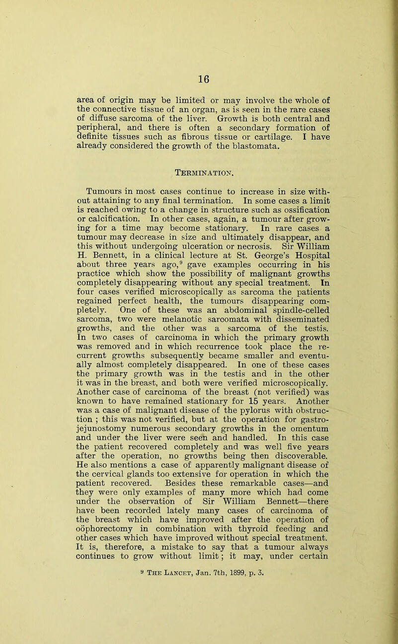area of origin may be limited or may involve the whole of the connective tissue of an organ, as is seen in the rare cases of diffuse sarcoma of the liver. Growth is both central and peripheral, and there is often a secondary formation of definite tissues such as fibrous tissue or cartilage. I have already considered the growth of the blastomata. Termination. Tumours in most cases continue to increase in size with- out attaining to any final termination. In some cases a limit is reached owing to a change in structure such as ossification or calcification. In other cases, again, a tumour after grow- ing for a time may become stationary. In rare cases a tumour may decrease in size and ultimately disappear, and this without undergoing ulceration or necrosis. Sir William H. Bennett, in a clinical lecture at St. George’s Hospital about three years ago,9 gave examples occurring in his practice which show the possibility of malignant growths completely disappearing without any special treatment. In four cases verified microscopically as sarcoma the patients regained perfect health, the tumours disappearing com- pletely. One of these was an abdominal spindle-celled sarcoma, two were melanotic saroomata with disseminated growths, and the other was a sarcoma of the testis. In two cases of carcinoma in which the primary growth was removed and in which recurrence took place the re- current growths subsequently became smaller and eventu- ally almost completely disappeared. In one of these cases the primary growth was in the testis and in the other it was in the breast, and both were verified microscopically. Another case of carcinoma of the breast (not verified) was known to have remained stationary for 15 years. Another was a case of malignant disease of the pylorus with obstruc- tion ; this was not verified, but at the operation for gastro- jejunostomy numerous secondary growths in the omentum and under the liver were seen and handled. In this case the patient recovered completely and was well five years after the operation, no growths being then discoverable. He also mentions a case of apparently malignant disease of the cervical glands too extensive for operation in which the patient recovered. Besides these remarkable cases—and they were only examples of many more which had come under the observation of Sir William Bennett—there have been recorded lately many cases of carcinoma of the breast which have improved after the operation of oophorectomy in combination with thyroid feeding and other cases which have improved without special treatment. It is, therefore, a mistake to say that a tumour always continues to grow without limit; it may, under certain 9 The Lancet, Jan. 7th, 1899, p. 3.
