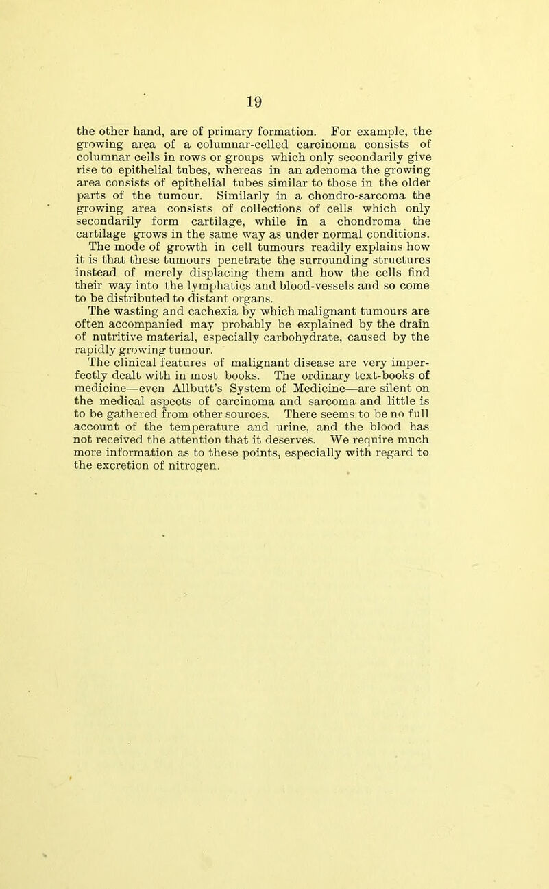 the other hand, are of primary formation. For example, the growing area of a columnar-celled carcinoma consists of columnar cells in rows or groups which only secondarily give rise to epithelial tubes, whereas in an adenoma the growing area consists of epithelial tubes similar to those in the older parts of the tumour. Similarly in a chondro-sarcoma the growing area consists of collections of cells which only secondarily form cartilage, while in a chondroma the cartilage grows in the same way as under normal conditions. The mode of growth in cell tumours readily explains how it is that these tumours penetrate the surrounding structures instead of merely displacing them and how the cells find their way into the lymphatics and blood-vessels and so come to be distributed to distant organs. The wasting and cachexia by which malignant tumours are often accompanied may probably be explained by the drain of nutritive material, especially carbohydrate, caused by the rapidly growing tumour. The clinical features of malignant disease are very imper- fectly dealt with in most books. The ordinary text-books of medicine—even Allbutt’s System of Medicine—are silent on the medical aspects of carcinoma and sarcoma and little is to be gathered from other sources. There seems to be no full account of the temperature and urine, and the blood has not received the attention that it deserves. We require much more information as to these points, especially with regard to the excretion of nitrogen.
