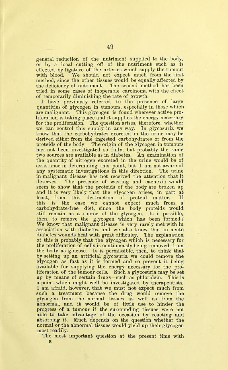 general reduction of the nutriment supplied to the body, or by a local cutting off of the nutriment such as is effected by ligature of the arteries which supply the tumour with blood. We should not expect much from the first method, since the other tissues would be equally affected by the deficiency of nutriment. The second method has been tried in some cases of inoperable carcinoma with the effect of temporarily diminishing the rate of growth. I have previously referred to the presence of large quantities of glycogen in tumours, especially in those which are malignant. This glycogen is found wherever active pro- liferation is taking place and it supplies the energy necessary for the proliferation. The question arises, therefore, whether we can control this supply in any way. In glycosuria we know that the carbohydrates excreted in the urine may be derived either from the ingested carbohydrates or from the proteids of the body. The origin of the glycogen in tumours has not been investigated so fully, but probably the same two sources are available as in diabetes. An examination of the quantity of nitrogen excreted in the urine would be of assistance in determining this point, but I am not aware of any systematic investigations in this direction. The urine in malignant disease has not received the attention that it deserves. The presence of wasting and cachexia would seem to show that the proteids of the body are broken up and it is very likely that the glycogen arises, in part at least, from this destruction of proteid matter. If this is the case we cannot expect much from a carbohydrate-free diet, since the body proteids would still remain as a source of the glycogen. Is it possible, then, to remove the glycogen which has been formed ? We know that malignant disease is very rarely met with in association with diabetes, and we also know that in acute diabetes wounds heal with great difficulty. The explanation of this is probably that the glycogen which is necessary for the proliferation of cells is continuously being removed from the body as glucose. It is permissible, then, to think that by setting up an artificial glycosuria we could remove the glycogen as fast as it is formed and so prevent it being available for supplying the energy necessary for the pro- liferation of the tumour cells. Such a glycosuria may be set up by means of certain drugs—such as' phloridzin. This is a point which might well be investigated by therapeutists. I am afraid, however, that we must not expect much from such a treatment because the drug would remove the glycogen from the normal tissues as well as from the abnormal, and it would be of little use to hinder the progress of a tumour if the surrounding tissues were not able to take advantage of the occasion by reacting and absorbing it. Much depends on the question whether the normal or the abnormal tissues would yield up their glycogen most readily. The most important question at the present time with E