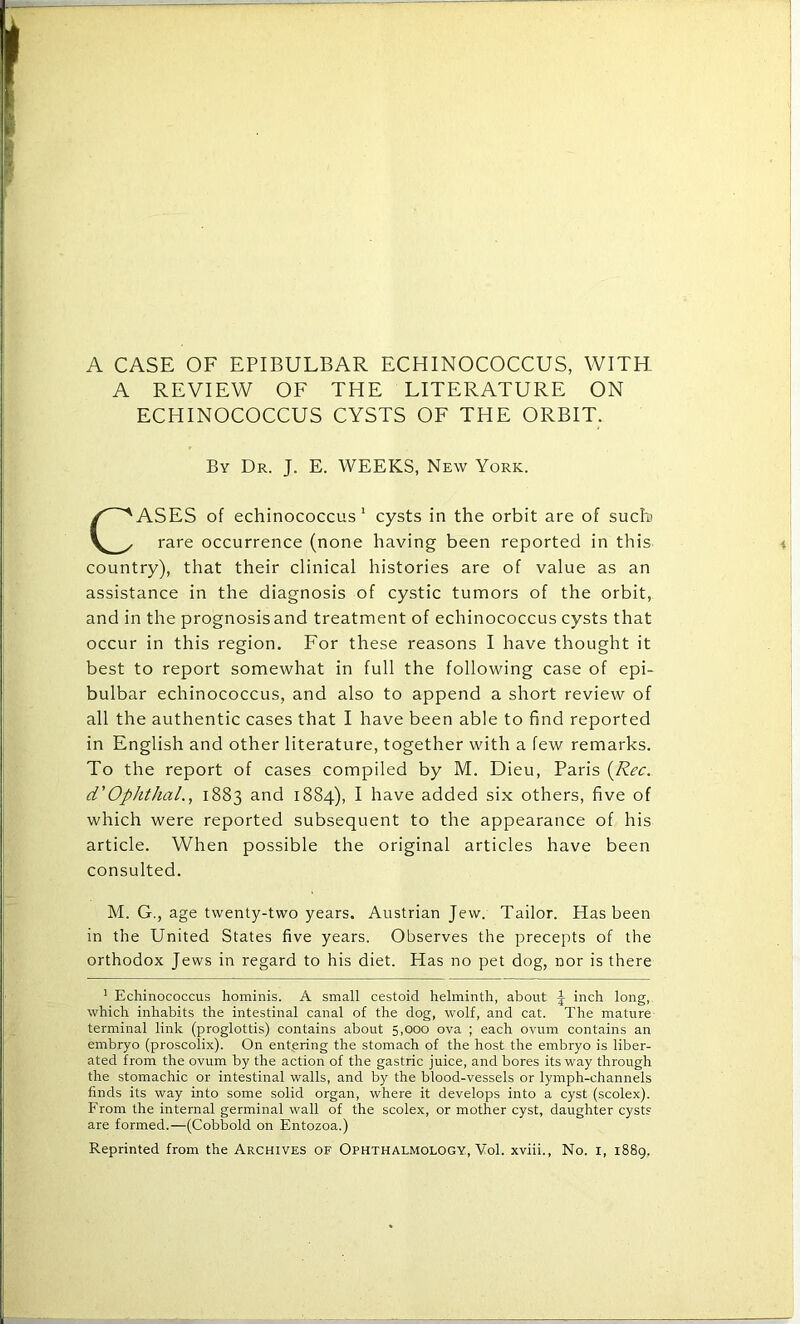 A REVIEW OF THE LITERATURE ON ECHINOCOCCUS CYSTS OF THE ORBIT. By Dr. J. E. WEEKS, New York. ASES of echinococcus1 cysts in the orbit are of such rare occurrence (none having been reported in this country), that their clinical histories are of value as an assistance in the diagnosis of cystic tumors of the orbit, and in the prognosis and treatment of echinococcus cysts that occur in this region. For these reasons I have thought it best to report somewhat in full the following case of epi- bulbar echinococcus, and also to append a short review of all the authentic cases that I have been able to find reported in English and other literature, together with a few remarks. To the report of cases compiled by M. Dieu, Paris (Rec. d'Omitkal., 1883 and 1884), I have added six others, five of which were reported subsequent to the appearance of his article. When possible the original articles have been consulted. M. G., age twenty-two years. Austrian Jew. Tailor. Has been in the United States five years. Observes the precepts of the orthodox Jews in regard to his diet. Has no pet dog, nor is there 1 Echinococcus hominis. A small cestoid helminth, about J inch long, which inhabits the intestinal canal of the dog, wolf, and cat. The mature terminal link (proglottis) contains about 5,000 ova ; each ovum contains an embryo (proscolix). On entering the stomach of the host the embryo is liber- ated from the ovum by the action of the gastric juice, and bores its way through the stomachic or intestinal walls, and by the blood-vessels or lymph-channels finds its way into some solid organ, where it develops into a cyst (scolex). From the internal germinal wall of the scolex, or mother cyst, daughter cysts are formed.—(Cobbold on Entozoa.)