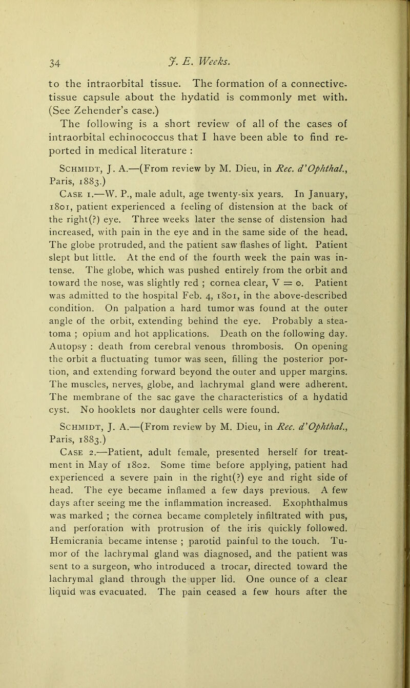 to the intraorbital tissue. The formation of a connective- tissue capsule about the hydatid is commonly met with. (See Zehender’s case.) The following is a short review of all of the cases of intraorbital echinococcus that I have been able to find re- ported in medical literature : Schmidt, J. A.—(From review by M. Dieu, in Rec. d’Ophthal., Paris, 1883.) Case i.—W. P., male adult, age twenty-six years. In January, 1801, patient experienced a feeling of distension at the back of the riglit(?) eye. Three weeks later the sense of distension had increased, with pain in the eye and in the same side of the head. The globe protruded, and the patient saw flashes of light. Patient slept but little. At the end of the fourth week the pain was in- tense. The globe, which was pushed entirely from the orbit and toward the nose, was slightly red ; cornea clear, V = o. Patient was admitted to the hospital Feb. 4, 1801, in the above-described condition. On palpation a hard tumor was found at the outer angle of the orbit, extending behind the eye. Probably a stea- toma ; opium and hot applications. Death on the following day. Autopsy : death from cerebral venous thrombosis. On opening the orbit a fluctuating tumor was seen, filling the posterior por- tion, and extending forward beyond the outer and upper margins. The muscles, nerves, globe, and lachrymal gland were adherent. The membrane of the sac gave the characteristics of a hydatid cyst. No hooklets nor daughter cells were found. Schmidt, J. A.—(From review by M. Dieu, in Rec. d'Ophthal., Paris, 1883.) Case 2.—Patient, adult female, presented herself for treat- ment in May of 1802. Some time before applying, patient had experienced a severe pain in the right(?) eye and right side of head. The eye became inflamed a few days previous. A few days after seeing me the inflammation increased. Exophthalmus was marked ; the cornea became completely infiltrated with pus, and perforation with protrusion of the iris quickly followed. Hemicrania became intense ; parotid painful to the touch. Tu- mor of the lachrymal gland was diagnosed, and the patient was sent to a surgeon, who introduced a trocar, directed toward the lachrymal gland through the upper lid. One ounce of a clear liquid was evacuated. The pain ceased a few hours after the