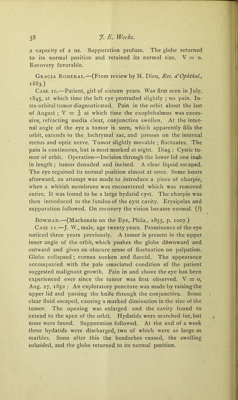 a capacity of 2 oz. Suppuration profuse. The globe returned to its normal position and retained its normal size. V = o. Recovery favorable. Gracia Romeral.—(From review by M. Dieu, Rec. d'Ophthal., 1883.) Case 10.—Patient, girl of sixteen years. Was first seen in July, 1845, at which time the left eye protruded slightly ; no pain. In- tra-orbital tumor diagnosticated. Pain in the orbit about the last of August ; V = -k at which time the exophthalmus was exces- sive, refracting media clear, conjunctiva swollen. At the inter- nal angle of the eye a tumor is seen, which apparently fills the orbit, extends to the lachrymal sac, and presses on the internal rectus and optic nerve. Tumor slightly movable ; fluctuates. The pain is continuous, but is most marked at night. Diag.: Cystic tu- mor of orbit. Operation—Incision through the lower lid one irnjh in length ; tumor denuded and incised. A clear liquid escaped. The eye regained its normal position almost at once. Some hours afterward, an attempt was made to introduce a piece of charpie, when a whitish membrane was encountered which was removed entire. It was found to be a large hydatid cyst. The charpie was then introduced to the fundus of the cyst cavity. Erysipelas and suppuration followed. On recovery the vision became normal. (?) Bowman.—(Mackenzie on the Eye, Phila., 1855, p. 1007.) Case i i.—J. W., male, age twenty years. Prominence of the eye noticed three years previously. A tumor is present in the upper inner angle of the orbit, which pushes the globe dftwnward and outward and gives an obscure sense of fluctuation on palpation. Globe collapsed ; cornea sunken and flaccid. The appearance accompanied with the pale emaciated condition of the patient suggested malignant growth. Pain in and above the eye has been experienced ever since the tumor was first observed. V = o, Aug. 27, 1852 : An exploratory puncture was made by raising the upper lid and passing the knife through the conjunctiva. Some clear fluid escaped, causing a marked diminution in the size of the tumor. The opening was enlarged and the cavity found to extend to the apex of the orbit. Hydatids were searched for, but none were found. Suppuration followed. At the end of a week three hydatids were discharged, two of which were as large as marbles. Soon after this the headaches ceased, the swelling subsided, and the globe returned to its normal position.