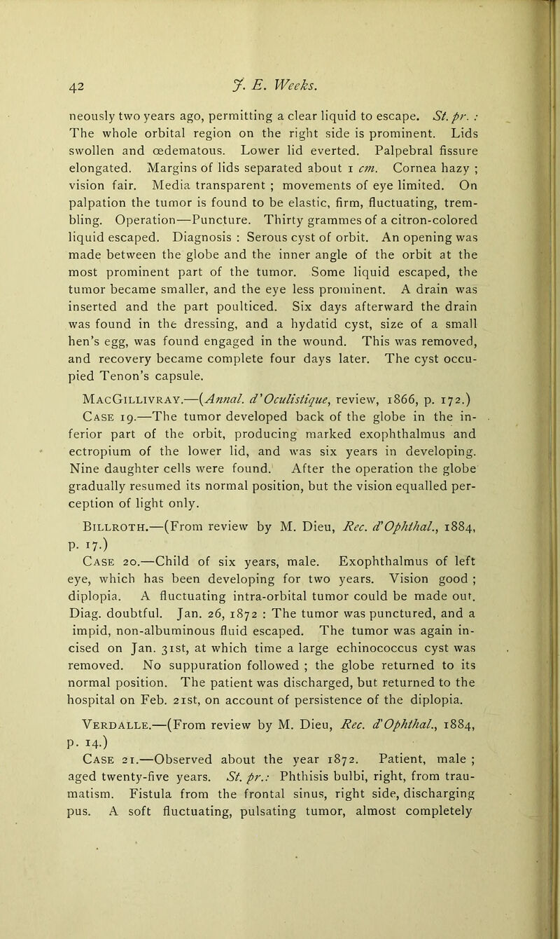 neously two years ago, permitting a clear liquid to escape. St. pr. : The whole orbital region on the right side is prominent. Lids swollen and cedematous. Lower lid everted. Palpebral fissure elongated. Margins of lids separated about i cm. Cornea hazy ; vision fair. Media transparent ; movements of eye limited. On palpation the tumor is found to be elastic, firm, fluctuating, trem- bling. Operation—Puncture. Thirty grammes of a citron-colored liquid escaped. Diagnosis : Serous cyst of orbit. An opening was made between the globe and the inner angle of the orbit at the most prominent part of the tumor. Some liquid escaped, the tumor became smaller, and the eye less prominent. A drain was inserted and the part poulticed. Six days afterward the drain was found in the dressing, and a hydatid cyst, size of a small hen’s egg, was found engaged in the wound. This was removed, and recovery became complete four days later. The cyst occu- pied Tenon’s capsule. MacGillivray.—(Annal. d'Oculistiqiie, review, 1866, p. 172.) Case 19.—The tumor developed back of the globe in the in- ferior part of the orbit, producing marked exophthalmus and ectropium of the lower lid, and was six years in developing. Nine daughter cells were found. After the operation the globe gradually resumed its normal position, but the vision equalled per- ception of light only. Billroth.—(From review by M. Dieu, Rec. d’Ophthal., 1884, p. 17.) Case 20.—Child of six years, male. Exophthalmus of left eye, which has been developing for two years. Vision good ; diplopia. A fluctuating intra-orbital tumor could be made ouf. Diag. doubtful. Jan. 26, 1872 : The tumor was punctured, and a impid, non-albuminous fluid escaped. The tumor was again in- cised on Jan. 31st, at which time a large echinococcus cyst was removed. No suppuration followed ; the globe returned to its normal position. The patient was discharged, but returned to the hospital on Feb. 21st, on account of persistence of the diplopia. Verdalle.—(From review by M. Dieu, Rec. d'Ophthal., 1884, p. 14.) Case 21.—Observed about the year 1872. Patient, male ; aged twenty-five years. St. pr.: Phthisis bulbi, right, from trau- matism. Fistula from the frontal sinus, right side, discharging pus. A soft fluctuating, pulsating tumor, almost completely