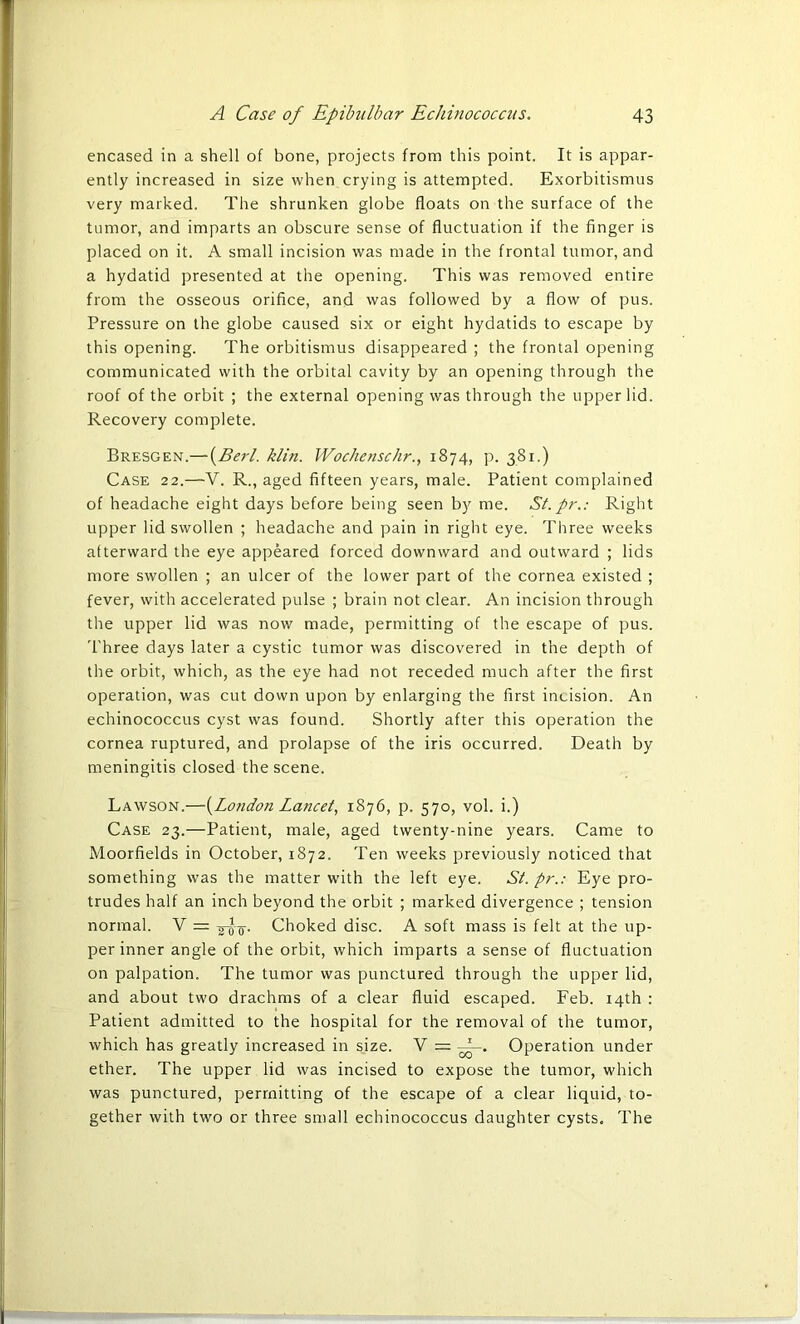 encased in a shell of bone, projects from this point. It is appar- ently increased in size when crying is attempted. Exorbitismus very marked. The shrunken globe floats on the surface of the tumor, and imparts an obscure sense of fluctuation if the finger is placed on it. A small incision was made in the frontal tumor, and a hydatid presented at the opening. This was removed entire from the osseous orifice, and was followed by a flow of pus. Pressure on the globe caused six or eight hydatids to escape by this opening. The orbitismus disappeared ; the frontal opening communicated with the orbital cavity by an opening through the roof of the orbit ; the external opening was through the upper lid. Recovery complete. Bresgen.— (jBerl. klin. Wochenschr., 1874, p. 381.) Case 22.—V. R., aged fifteen years, male. Patient complained of headache eight days before being seen by me. St.pr.: Right upper lid swollen ; headache and pain in right eye. Three weeks afterward the eye appeared forced downward and outward ; lids more swollen ; an ulcer of the lower part of the cornea existed ; fever, with accelerated pulse ; brain not clear. An incision through the upper lid was now made, permitting of the escape of pus. Three days later a cystic tumor was discovered in the depth of the orbit, which, as the eye had not receded much after the first operation, was cut down upon by enlarging the first incision. An echinococcus cyst was found. Shortly after this operation the cornea ruptured, and prolapse of the iris occurred. Death by meningitis closed the scene. Lawson.—{London Lancet, 1876, p. 570, vol. i.) Case 23.—Patient, male, aged twenty-nine years. Came to Moorfields in October, 1872. Ten weeks previously noticed that something was the matter with the left eye. St. pr.: Eye pro- trudes half an inch beyond the orbit ; marked divergence ; tension normal. V = Choked disc. A soft mass is felt at the up- per inner angle of the orbit, which imparts a sense of fluctuation on palpation. The tumor was punctured through the upper lid, and about two drachms of a clear fluid escaped. Feb. 14th : Patient admitted to the hospital for the removal of the tumor, which has greatly increased in size. V = f-. Operation under ether. The upper lid was incised to expose the tumor, which was punctured, permitting of the escape of a clear liquid, to- gether with two or three small echinococcus daughter cysts. The