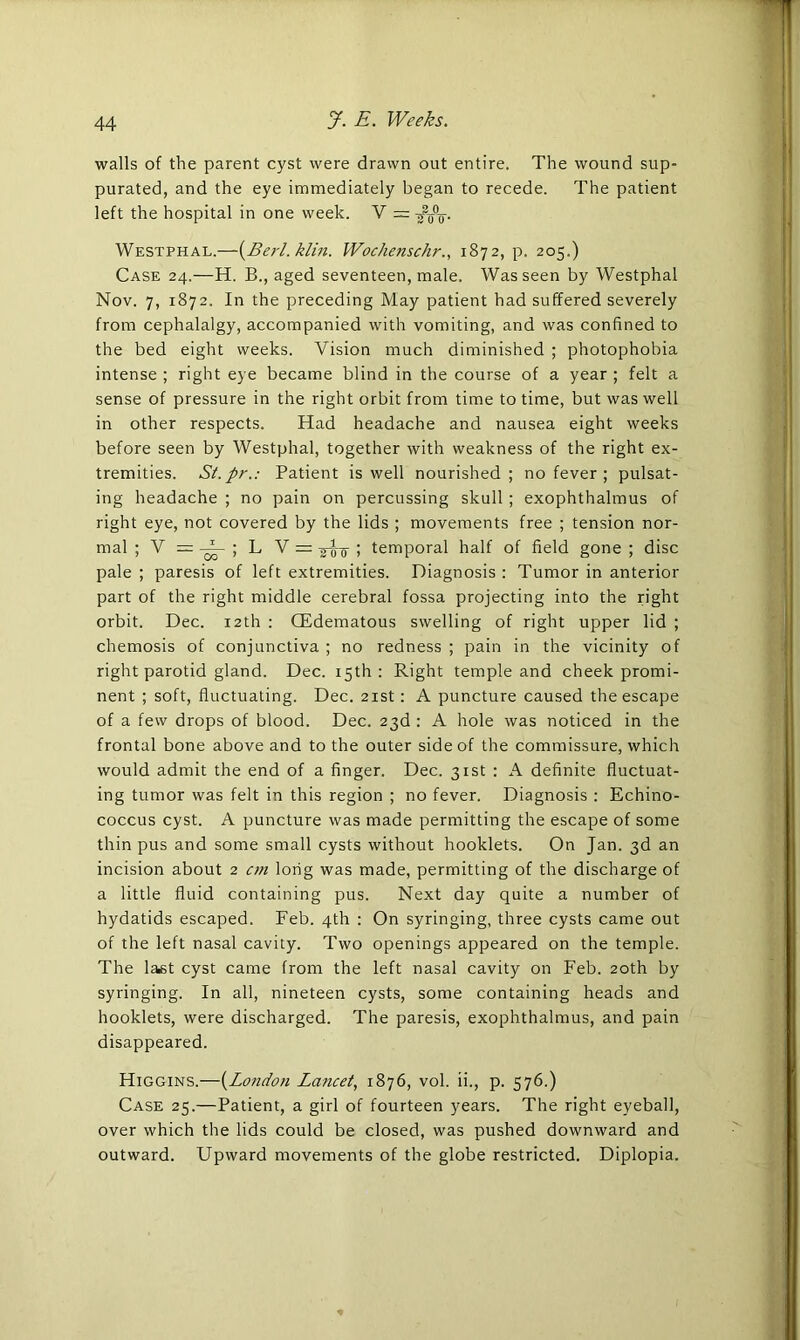 walls of the parent cyst were drawn out entire. The wound sup- purated, and the eye immediately began to recede. The patient left the hospital in one week. V = Westphal.—(Berl. klin. Wochenschr., 1872, p. 205.) Case 24.—H. B., aged seventeen, male. Was seen by Westphal Nov. 7, 1872. In the preceding May patient had suffered severely from cephalalgy, accompanied with vomiting, and was confined to the bed eight weeks. Vision much diminished ; photophobia intense ; right eye became blind in the course of a year ; felt a sense of pressure in the right orbit from time to time, but was well in other respects. Had headache and nausea eight weeks before seen by Westphal, together with weakness of the right ex- tremities. St.pr.: Patient is well nourished; no fever ; pulsat- ing headache ; no pain on percussing skull ; exophthalmus of right eye, not covered by the lids ; movements free ; tension nor- mal ; V = ~ ; L V = jEs 1 temporal half of field gone ; disc pale ; paresis of left extremities. Diagnosis : Tumor in anterior part of the right middle cerebral fossa projecting into the right orbit. Dec. 12th : (Edematous swelling of right upper lid ; chemosis of conjunctiva ; no redness ; pain in the vicinity of right parotid gland. Dec. 15th: Right temple and cheek promi- nent ; soft, fluctuating. Dec. 21st : A puncture caused the escape of a few drops of blood. Dec. 23d : A hole was noticed in the frontal bone above and to the outer side of the commissure, which would admit the end of a finger. Dec. 31st : A definite fluctuat- ing tumor was felt in this region ; no fever. Diagnosis : Echino- coccus cyst. A puncture was made permitting the escape of some thin pus and some small cysts without hooklets. On Jan. 3d an incision about 2 cm long was made, permitting of the discharge of a little fluid containing pus. Next day quite a number of hydatids escaped. Feb. 4th : On syringing, three cysts came out of the left nasal cavity. Two openings appeared on the temple. The last cyst came from the left nasal cavity on Feb. 20th by syringing. In all, nineteen cysts, some containing heads and hooklets, were discharged. The paresis, exophthalmus, and pain disappeared. Higgins.—(London Lancet, 1876, vol. ii., p. 576.) Case 25.—Patient, a girl of fourteen years. The right eyeball, over which the lids could be closed, was pushed downward and outward. Upward movements of the globe restricted. Diplopia.