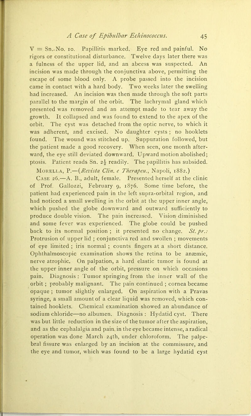 V — Sn.-No. io. Papillitis marked. Eye red and painful. No rigors or constitutional disturbance. Twelve days later there was a fulness of the upper lid, and an abcess was suspected. An incision was made through the conjunctiva above, permitting the escape of some blood only. A probe passed into the incision came in contact with a hard body. Two weeks later the swelling had increased. An incision was then made through the soft parts parallel to the margin of the orbit. The lachrymal gland which presented was removed and an attempt made to tear away the growth. It collapsed and was found to extend to the apex of the orbit. The cyst was detached from the optic nerve, to which it was adherent, and excised. No daughter cysts ; no hooklets found. The wound was stitched up. Suppuration followed, but the patient made a good recovery. When seen, one month after- ward, the eye still deviated downward. Upward motion abolished; ptosis. Patient reads Sn. 2\ readily. The papillitis has subsided. Morella, P.—(Revista Clin, e Therapeu., Napoli, 1882.) Case 26.—A. B., adult, female. Presented herself at the clinic of Prof. Gallozzi, February 9, 1876. Some time before, the patient had experienced pain in the left supra-orbital region, and had noticed a small swelling in the orbit at the upper inner angle, which pushed the globe downward and outward sufficiently to produce double vision. The pain increased. Vision diminished and some fever was experienced. The globe could be pushed back to its normal position; it presented no change. St.pr.: Protrusion of upper lid ; conjunctiva red and swollen ; movements of eye limited ; iris normal ; counts fingers at a short distance. Ophthalmoscopic examination shows the retina to be anaemic, nerve atrophic. On palpation, a hard elastic tumor is found at the upper inner angle of the orbit, pressure on which occasions pain. Diagnosis : Tumor springing from the inner wall of the orbit ; probably malignant. The pain continued ; cornea became opaque ; tumor slightly enlarged. On aspiration with a Pravas syringe, a small amount of a clear liquid was removed, which con- tained hooklets. Chemical examination showed an abundance of sodium chloride—no albumen. Diagnosis : Hydatid cyst. There was but little reduction in the size of the tumor after the aspiration, and as the cephalalgia and pain in the eye became intense, a radical operation was done March 24th, under chloroform. The palpe- bral fissure was enlarged by an incision at the commissure, and the eye and tumor, which was found to be a large hydatid cyst