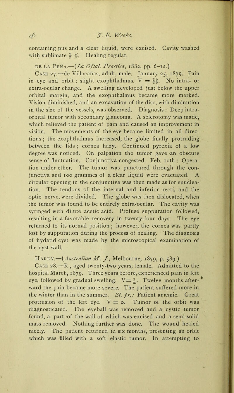 containing pus and a clear liquid, were excised. Cavity washed with sublimate <jh. Healing regular. de la PeNa.—(La Oftal. Praclica, 1882, pp. 6-12.) Case 27.—de Villacanas, adult, male. January 25, 1879. Pain in eye and orbit ; slight exophthalmus. V = No intra- or extra-ocular change. A swelling developed just below the upper orbital margin, and the exophthalmus became more marked. Vision diminished, and an excavation of the disc, with diminution in the size of the vessels, was observed. Diagnosis : Deep intra- orbital tumor with secondary glaucoma. A sclerotomy was made, which relieved the patient of pain and caused an improvement in vision. The movements of the eye became limited in all direc- tions ; the exophthalmus increased, the globe finally protruding between the lids ; cornea hazy. Continued pyrexia of a low degree was noticed. On palpation the tumor gave an obscure sense of fluctuation. Conjunctiva congested. Feb. 10th : Opera- tion under ether. The tumor was punctured through the con- junctiva and 100 grammes of a clear liquid were evacuated. A circular opening in the conjunctiva was then made as for enuclea- tion. The tendons of the internal and inferior recti, and the optic nerve, were divided. The globe was then dislocated, when the tumor was found to be entirely extra-ocular. The cavity was syringed with dilute acetic acid. Profuse suppuration followed, resulting in a favorable recovery in twenty-four days. The eye returned to its normal position ; however, the cornea was partly lost by suppuration during the process of healing. The diagnosis of hydatid cyst was made by the microscopical examination of the cyst wall. Hardy.—(Australian M. J., Melbourne, 1879, P- 589.) Case 28.—R., aged twenty-two years, female. Admitted to the hospital March, 1879. Three years before, experienced pain in left eye, followed by gradual swelling. V=A. Twelve months after-* ward the pain became more severe. The patient suffered more in the winter than in the summer. St. pr.: Patient ansemic. Great protrusion of the left eye. V = o. Tumor of the orbit was diagnosticated. The eyeball was removed and a cystic tumor found, a part of the wall of which was excised and a semi-solid mass removed. Nothing further was done. The wound healed nicely. The patient returned in six months, presenting an orbit which was filled with a soft elastic tumor. In attempting to