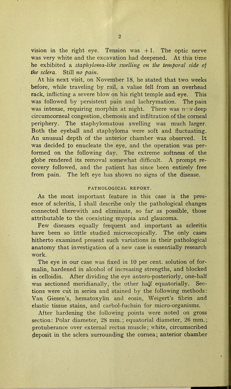 vision in the right eye. Tension was +1. The optic nerve was very white and the excavation had deepened. At this rime he exhibited a staphyloma-like swelling on the temporal side of the sclera. Still no pain. At his next visit, on November 18, he stated that two weeks before, while traveling by rail, a valise fell from an overhead rack, inflicting a severe blow on his right temple and eye. This was followed by persistent pain and lachrymation. The pain was intense, requiring morphin at night. There was now deep circumcorneal congestion, chemosis and infiltration of the corneal periphery. The staphylomatous swelling was much larger. Both the eyeball and staphyloma were soft and fluctuating. An unusual depth of the anterior chamber was observed. It was decided fo enucleate the eye, and the operation was per- formed on the following day. The extreme softness of the globe rendered its removal somewhat difficult. A prompt re- covery followed, and the patient has since been entirely free from pain. The left eye has shown no signs of the disease. PATHOLOGICAL REPORT. As the most important feature in this case is the pres- ence of scleritis, I shall describe only the pathological changes connected therewith and eliminate, so far as possible, those attributable to the coexisting myopia and glaucoma. Few diseases equally frequent and important as scleritis have been so little studied microscopically. The only cases hitherto examined present such variations in their pathological anatomy that investigation of a new case is essentially research work. The eye in our case was fixed in 10 per cent, solution of for- malin, hardened in alcohol of increasing strengths, and blocked in celloidin. After dividing the eye antero-posteriorly, one-half was sectioned meridianally, the other hajf equatorially. Sec- tions were cut in series and stained by the following methods: Van Giesen’s, hematoxylin and eosin, Weigert’s fibrin and elastic tissue stains, and carbol-fuchsin for micro-organisms. After hardening the following points were noted on gross section: Polar diameter, 28 mm.; equatorial diameter, 26 mm.; protuberance over external rectus muscle; white, circumscribed deposit in the sclera surrounding the cornea; anterior chamber
