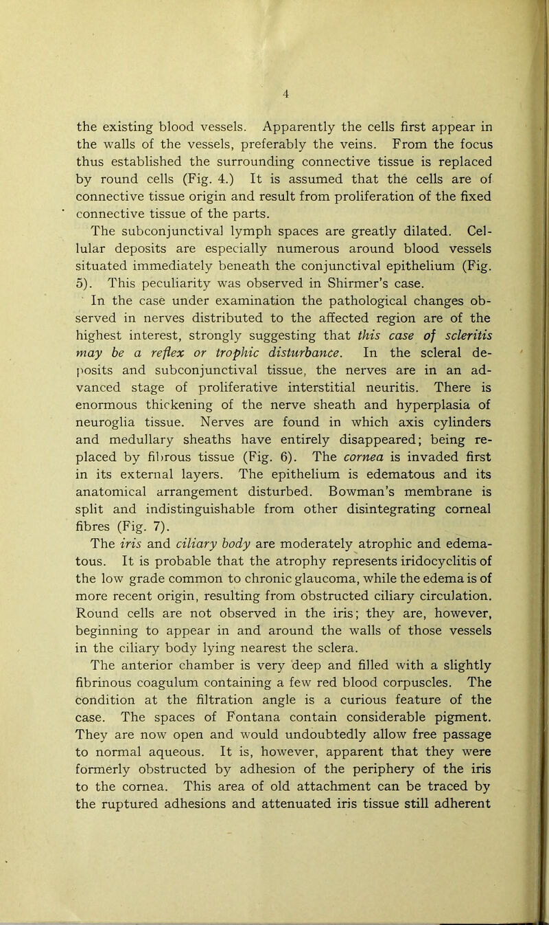the existing blood vessels. Apparently the cells first appear in the walls of the vessels, preferably the veins. From the focus thus established the surrounding connective tissue is replaced by round cells (Fig. 4.) It is assumed that the cells are of connective tissue origin and result from proliferation of the fixed connective tissue of the parts. The subconjunctival lymph spaces are greatly dilated. Cel- lular deposits are especially numerous around blood vessels situated immediately beneath the conjunctival epithelium (Fig. 5). This peculiarity was observed in Shirmer’s case. In the case under examination the pathological changes ob- served in nerves distributed to the affected region are of the highest interest, strongly suggesting that this case of scleritis may be a reflex or trophic disturbance. In the scleral de- j>osits and subconjunctival tissue, the nerves are in an ad- vanced stage of proliferative interstitial neuritis. There is enormous thickening of the nerve sheath and hyperplasia of neuroglia tissue. Nerves are found in which axis cylinders and medullary sheaths have entirely disappeared; being re- placed by fibrous tissue (Fig. 6). The cornea is invaded first in its external layers. The epithelium is edematous and its anatomical arrangement disturbed. Bowman’s membrane is split and indistinguishable from other disintegrating comeal fibres (Fig. 7). The iris and ciliary body are moderately atrophic and edema- tous. It is probable that the atrophy represents iridocyclitis of the low grade common to chronic glaucoma, while the edema is of more recent origin, resulting from obstructed ciliary circulation. Round cells are not observed in the iris; they are, however, beginning to appear in and around the walls of those vessels in the ciliary body lying nearest the sclera. The anterior chamber is very deep and filled with a slightly fibrinous coagulum containing a few red blood corpuscles. The condition at the filtration angle is a curious feature of the case. The spaces of Fontana contain considerable pigment. They are now open and would undoubtedly allow free passage to normal aqueous. It is, however, apparent that they were formerly obstructed by adhesion of the periphery of the iris to the cornea. This area of old attachment can be traced by the ruptured adhesions and attenuated iris tissue still adherent