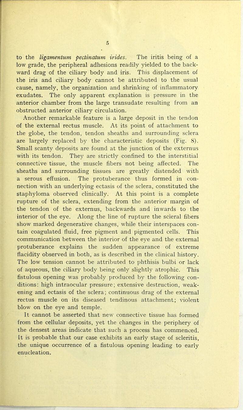 to the ligamentum pectinatum irides. The iritis being of a low grade, the peripheral adhesions readily yielded to the back- ward drag of the ciliary body and iris. This displacement of the iris and ciliary body cannot be attributed to the usual cause, namely, the organization and shrinking of inflammatory exudates. The only apparent explanation is pressure in the anterior chamber from the large transudate resulting from an obstructed anterior ciliary circulation. Another remarkable feature is a large deposit in the tendon of the external rectus muscle. At its point of attachment to the globe, the tendon, tendon sheaths and surrounding sclera are largely replaced by the characteristic deposits (Fig. 8). Small scanty deposits are found at the junction of the externus with its tendon. They are strictly confined to the interstitial connective tissue, the muscle fibers not being affected. The sheaths and surrounding tissues are greatly distended with a serous effusion. The protuberance thus formed in con- nection with an underlying ectasis of the sclera, constituted the staphyloma observed clinically. At this point is a complete rupture of the sclera, extending from the anterior margin of the tendon of the externus, backwards and inwards to the interior of the eye. Along the line of rupture the scieral fibers show marked degenerative changes, while their interspaces con- tain coagulated fluid, free pigment and pigmented cells. This communication between the interior of the eye and the external protuberance explains the sudden appearance of extreme flacidity observed in both, as is described in the clinical history. The low tension cannot be attributed to phthisis bulbi or lack of aqueous, the ciliary body being only slightly atrophic. This fistulous opening was probably produced by the following con- ditions: high intraocular pressure; extensive destruction, weak- ening and ectasis of the sclera; continuous drag of the external rectus muscle on its diseased tendinous attachment; violent blow on the eye and temple. It cannot be asserted that new connective tissue has formed from the cellular deposits, yet the changes in the periphery of the densest areas indicate that such a process has commenced. It is probable that our case exhibits an early stage of scleritis, the unique occurrence of a fistulous opening leading to early enucleation.