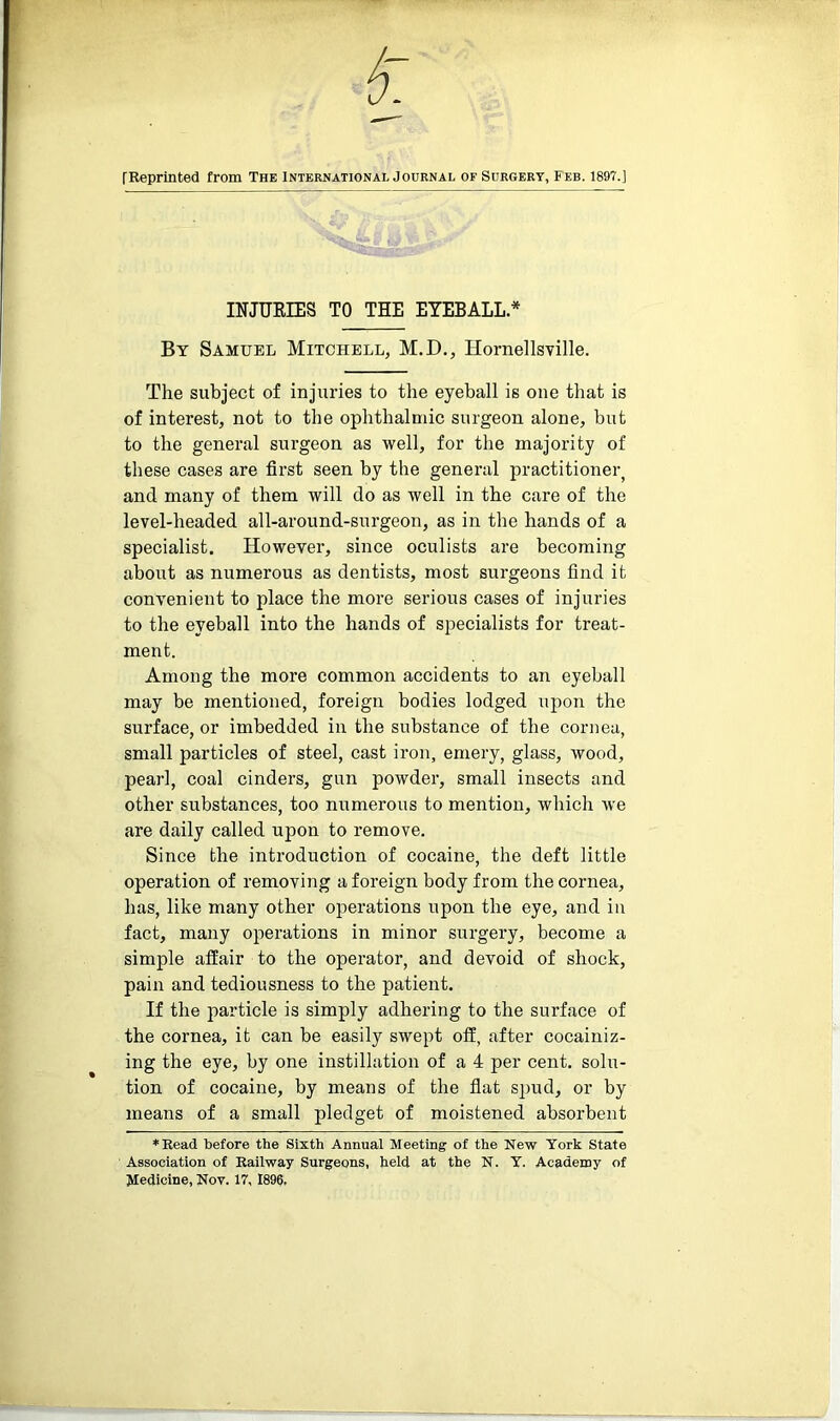 [Reprinted from The International Journal of Surgery, Feb. 189?.] INJURIES TO THE EYEBALL * By Samuel Mitchell, M.D., Hornellsville. The subject of injuries to the eyeball is one that is of interest, not to the ophthalmic surgeon alone, but to the general surgeon as well, for the majority of these cases are first seen by the general practitioner, and many of them will do as well in the care of the level-headed all-around-surgeon, as in the hands of a specialist. However, since oculists are becoming about as numerous as dentists, most surgeons find it convenient to place the more serious cases of injuries to the eyeball into the hands of specialists for treat- ment. Among the more common accidents to an eyeball may be mentioned, foreign bodies lodged upon the surface, or imbedded in the substance of the cornea, small particles of steel, cast iron, emery, glass, tvood, pearl, coal cinders, gun powder, small insects and other substances, too numerous to mention, which we are daily called upon to remove. Since the introduction of cocaine, the deft little operation of removing a foreign body from the cornea, has, like many other operations upon the eye, and in fact, many operations in minor surgery, become a simple affair to the operator, and devoid of shock, pain and tediousness to the patient. If the particle is simply adhering to the surface of the cornea, it can be easily swept off, after cocainiz- ing the eye, by one instillation of a 4 per cent, solu- tion of cocaine, by means of the flat spud, or by means of a small pledget of moistened absorbent *Read before the Sixth Annual Meeting of the New York State Association of Railway Surgeons, held at the N. Y. Academy of Medicine, Nov. 17, 1896,