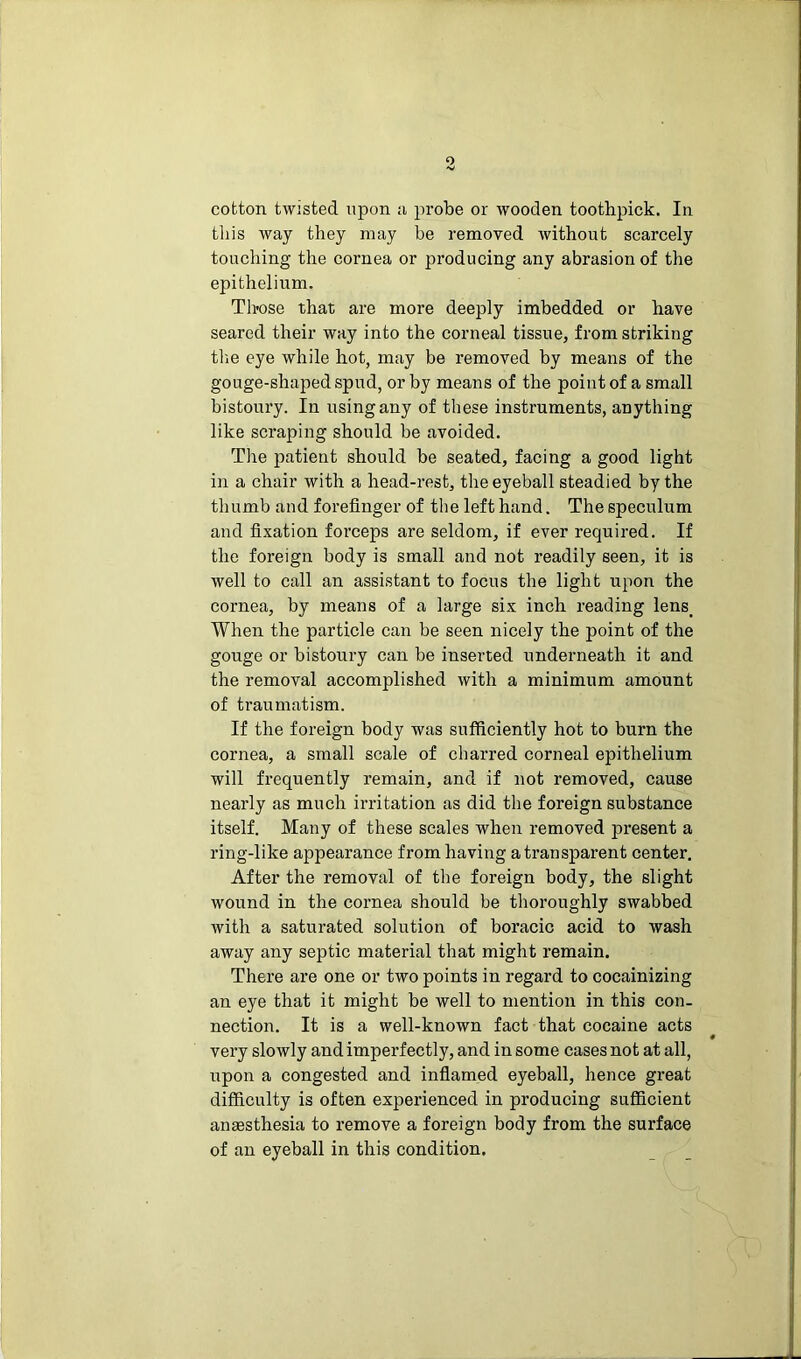 cotton twisted upon a probe or wooden toothpick. In this way they may be removed without scarcely touching the cornea or producing any abrasion of the epithelium. Those that are more deeply imbedded or have seared their way into the corneal tissue, from striking the eye while hot, may be removed by means of the gouge-shaped spud, or by means of the point of a small bistoury. In using any of these instruments, anything like scraping should be avoided. The patient should be seated, facing a good light in a chair with a head-rest, the eyeball steadied by the thumb and forefinger of the left hand. The speculum and fixation forceps are seldom, if ever required. If the foreign body is small and not readily seen, it is well to call an assistant to focus the light upon the cornea, by means of a large six inch reading lens. When the particle can be seen nicely the point of the gouge or bistoury can be inserted underneath it and the removal accomplished with a minimum amount of traumatism. If the foreign body was sufficiently hot to burn the cornea, a small scale of charred corneal epithelium will frequently remain, and if not removed, cause nearly as much irritation as did the foreign substance itself. Many of these scales when removed present a ring-like appearance from having a transparent center. After the removal of the foreign body, the slight wound in the cornea should be thoroughly swabbed with a saturated solution of boracic acid to wash away any septic material that might remain. There are one or two points in regard to cocainizing an eye that it might be well to mention in this con- nection. It is a well-known fact that cocaine acts 9 very slowly and imperfectly, and in some cases not at all, upon a congested and inflamed eyeball, hence great difficulty is often experienced in producing sufficient anaesthesia to remove a foreign body from the surface of an eyeball in this condition.