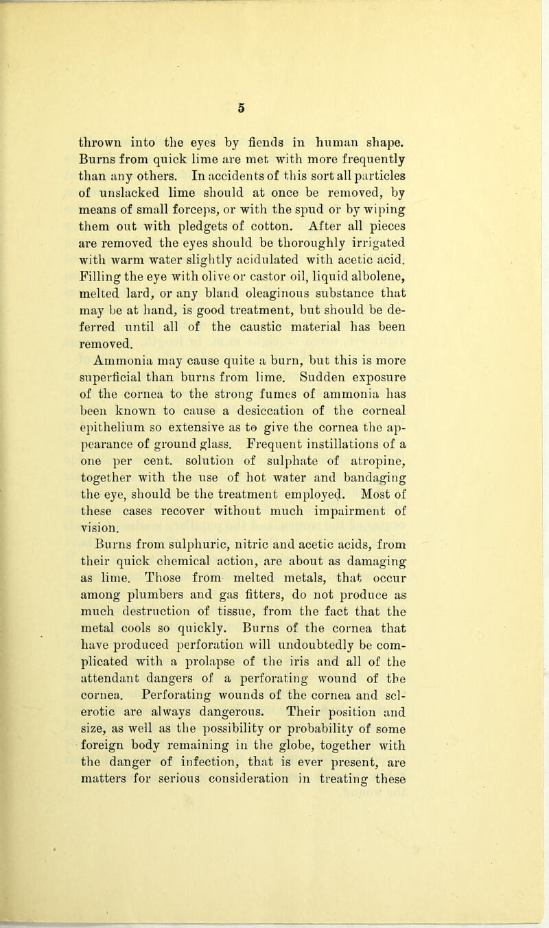 thrown into the eyes by fiends in human shape. Burns from quick lime are met with more frequently than any others. In accidents of this sort all particles of unslacked lime should at once be removed, by means of small forceps, or with the spud or by wiping them out with pledgets of cotton. After all pieces are removed the eyes should be thoroughly irrigated with warm water slightly acidulated with acetic acid. Filling the eye with olive or castor oil, liquid albolene, melted lard, or any bland oleaginous substance that may be at hand, is good treatment, but should be de- ferred until all of the caustic material has been removed. Ammonia may cause quite a burn, but this is more superficial than burns from lime. Sudden exposure of the cornea to the strong fumes of ammonia has been known to cause a desiccation of the corneal epithelium so extensive as to give the cornea the ap- pearance of ground glass. Frequent instillations of a one per cent, solution of sulphate of atropine, together with the use of hot water and bandaging the eye, should be the treatment employed. Most of these cases recover without much impairment of vision. Burns from sulphuric, nitric and acetic acids, from their quick chemical action, are about as damaging as lime. Those from melted metals, that occur among plumbers and gas fitters, do not produce as much destruction of tissue, from the fact that the metal cools so quickly. Burns of the cornea that have produced perforation will undoubtedly be com- plicated with a prolapse of the iris and all of the attendant dangers of a perforating wound of the cornea. Perforating wounds of the cornea and scl- erotic are always dangerous. Their position and size, as well as the possibility or probability of some foreign body remaining in the globe, together with the danger of infection, that is ever present, are matters for serious consideration in treating these