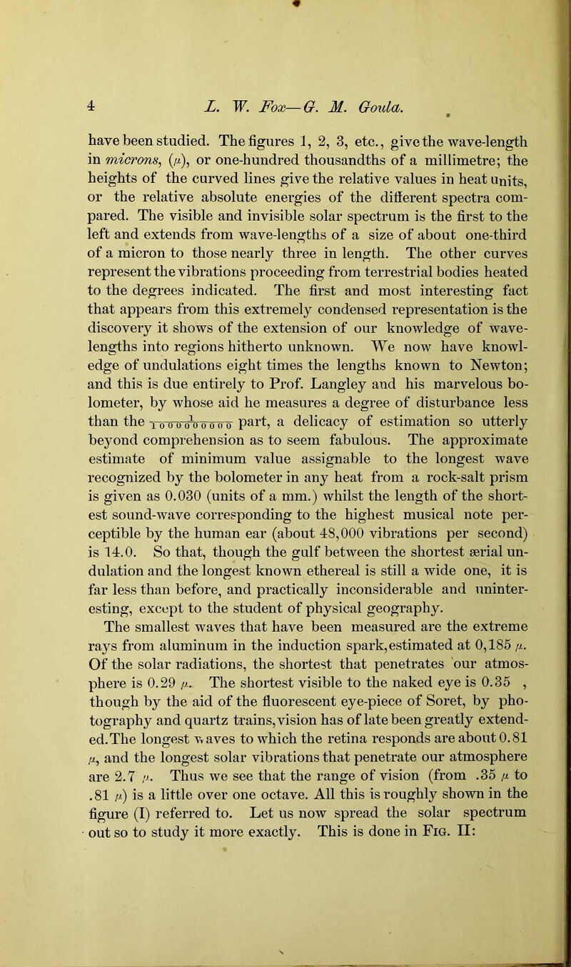 have been studied. The figures 1, 2, 3, etc., give the wave-length in microns, (p), or one-hundred thousandths of a millimetre; the heights of the curved lines give the relative values in heat units, or the relative absolute energies of the different spectra com- pared. The visible and invisible solar spectrum is the first to the left and extends from wave-lengths of a size of about one-third of a micron to those nearly three in length. The other curves represent the vibrations proceeding from terrestrial bodies heated to the degrees indicated. The first and most interesting fact that appears from this extremely condensed representation is the discovery it shows of the extension of our knowledge of wave- lengths into regions hitherto unknown. We now have knowl- edge of undulations eight times the lengths known to Newton; and this is due entirely to Prof. Langley and his marvelous bo- lometer, by whose aid he measures a degree of disturbance less than the tottowo^po part, a delicacy of estimation so utterly beyond comprehension as to seem fabulous. The approximate estimate of minimum value assignable to the longest wave recognized by the bolometer in any heat from a rock-salt prism is given as 0.030 (units of a mm.) whilst the length of the short- est sound-wave corresponding to the highest musical note per- ceptible by the human ear (about 48,000 vibrations per second) is 14.0. So that, though the gulf between the shortest serial un- dulation and the longest known ethereal is still a wide one, it is far less than before, and practically inconsiderable and uninter- esting, except to the student of physical geography. The smallest waves that have been measured ai-e the extreme rays from aluminum in the induction spark, estimated at 0,185 //.. Of the solar radiations, the shortest that penetrates our atmos- phere is 0.29 p. The shortest visible to the naked eye is 0.35 , though by the aid of the fluorescent eye-piece of Soret, by pho- tography and quartz trains, vision has of late been greatly extend- ed. The longest vaves to which the retina responds are about 0.81 p, and the longest solar vibrations that penetrate our atmosphere are 2.7 p. Thus we see that the range of vision (from .35 p. to .81 p) is a little over one octave. All this is roughly shown in the figure (I) referred to. Let us now spread the solar spectrum out so to study it more exactly. This is done in Fig. II: