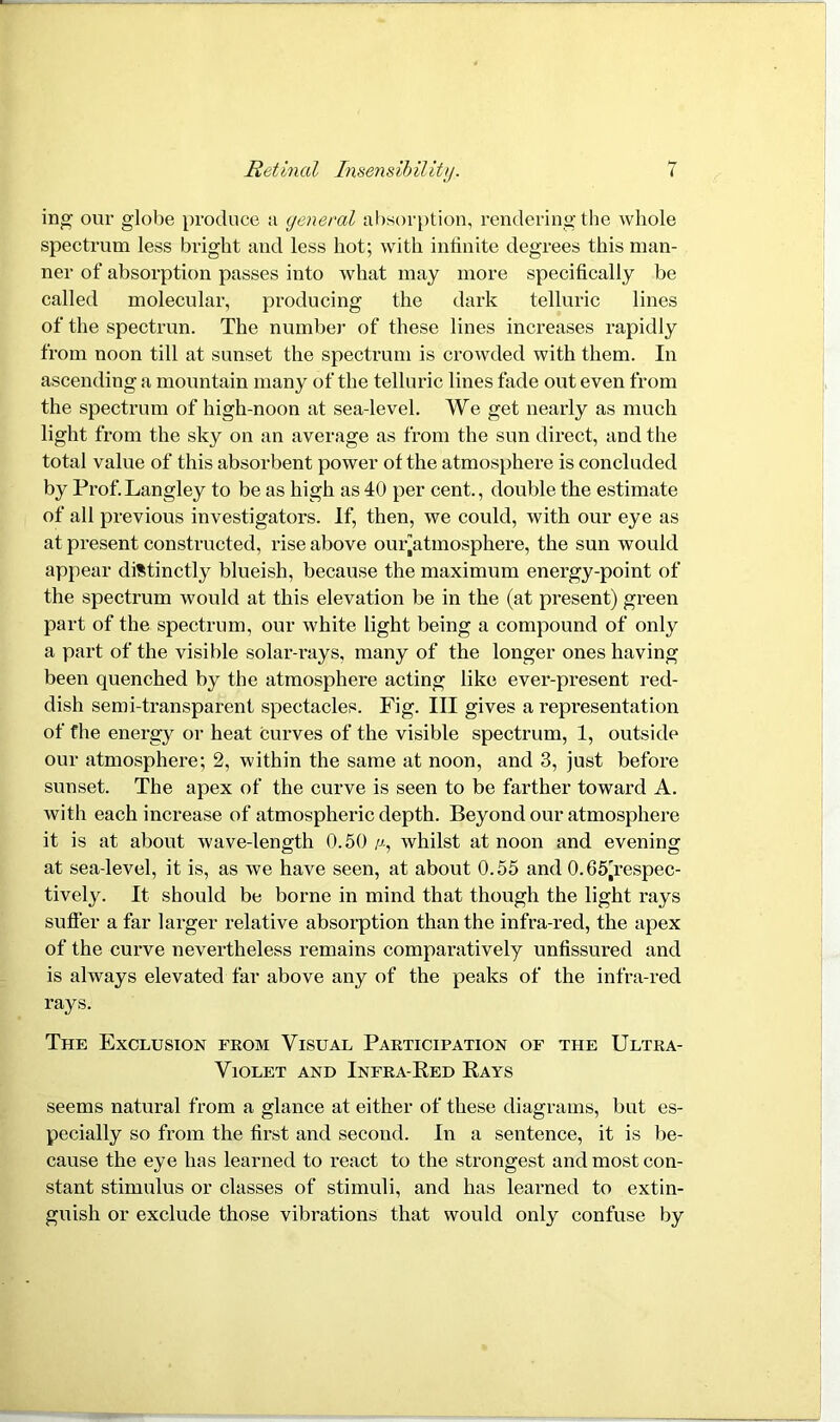 ing our globe produce a general absorption, rendering the whole spectrum less bright and less hot; with infinite degrees this man- ner of absorption passes into what may more specifically be called molecular, producing the dark telluric lines of the spectrum The number of these lines increases rapidly from noon till at sunset the spectrum is crowded with them. In ascending a mountain many of the telluric lines fade out even from the spectrum of high-noon at sea-level. We get nearly as much light from the sky on an average as from the sun direct, and the total value of this absorbent power of the atmosphere is concluded by Prof.Langley to be as high as 40 per cent., double the estimate of all previous investigators. If, then, we could, with our eye as at present constructed, rise above ouiyitmosphere, the sun would appear distinctly blueish, because the maximum energy-point of the spectrum would at this elevation be in the (at present) green part of the spectrum, our white light being a compound of only a part of the visible solar-rays, many of the longer ones having been quenched by the atmosphere acting like ever-present red- dish semi-transparent spectacles. Fig. Ill gives a representation of the energy or heat curves of the visible spectrum, 1, outside our atmosphere; 2, within the same at noon, and 3, just before sunset. The apex of the curve is seen to be farther toward A. with each increase of atmospheric depth. Beyond our atmosphere it is at about wave-length 0.50 //., whilst at noon and evening at sea-level, it is, as we have seen, at about 0.55 and 0.65^respec- tively. It should be borne in mind that though the light rays suffer a far larger relative absorption than the infra-red, the apex of the curve nevertheless remains comparatively unfissured and is always elevated far above any of the peaks of the infra-red rays. The Exclusion from Visual Participation of the Ultra- Violet and Infra-Red Rays seems natural from a glance at either of these diagrams, but es- pecially so from the first and second. In a sentence, it is be- cause the eye has learned to react to the strongest and most con- stant stimulus or classes of stimuli, and has learned to extin- guish or exclude those vibrations that would only confuse by