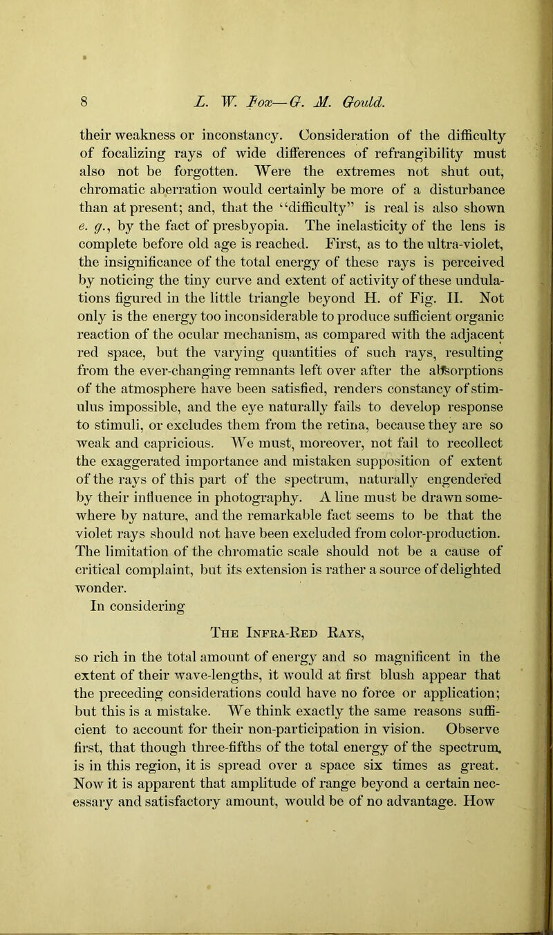 their weakness or inconstancy. Consideration of the difficulty of focalizing rays of wide differences of refrangibility must also not be forgotten. Were the extremes not shut out, chromatic aberration would certainly be more of a disturbance than at present; and, that the “difficulty” is real is also shown e. g., by the fact of presbyopia. The inelasticity of the lens is complete before old age is reached. First, as to the ultra-violet, the insignificance of the total energy of these rays is perceived by noticing the tiny curve and extent of activity of these undula- tions figured in the little triangle beyond H. of Fig. II. Not only is the energy too inconsiderable to produce sufficient organic reaction of the ocular mechanism, as compared with the adjacent red space, but the varying quantities of such rays, resulting from the ever-changing remnants left over after the absorptions of the atmosphere have been satisfied, renders constancy of stim- ulus impossible, and the eye naturally fails to develop response to stimuli, or excludes them from the retina, because they are so weak and capricious. We must, moreover, not fail to recollect the exaggerated importance and mistaken supposition of extent of the rays of this part of the spectrum, naturally engendered by their influence in photography. A line must be drawn some- where by nature, and the remarkable fact seems to be that the violet rays should not have been excluded from color-production. The limitation of the chromatic scale should not be a cause of critical complaint, but its extension is rather a source of delighted wonder. In considering The Infra-Red Rays, so rich in the total amount of energy and so magnificent in the extent of their wave-lengths, it would at first blush appear that the preceding considerations could have no force or application; but this is a mistake. We think exactly the same reasons suffi- cient to account for their non-participation in vision. Observe first, that though three-fifths of the total energy of the spectrum, is in this region, it is spread over a space six times as great. Now it is apparent that amplitude of range beyond a certain nec- essary and satisfactory amount, would be of no advantage. How