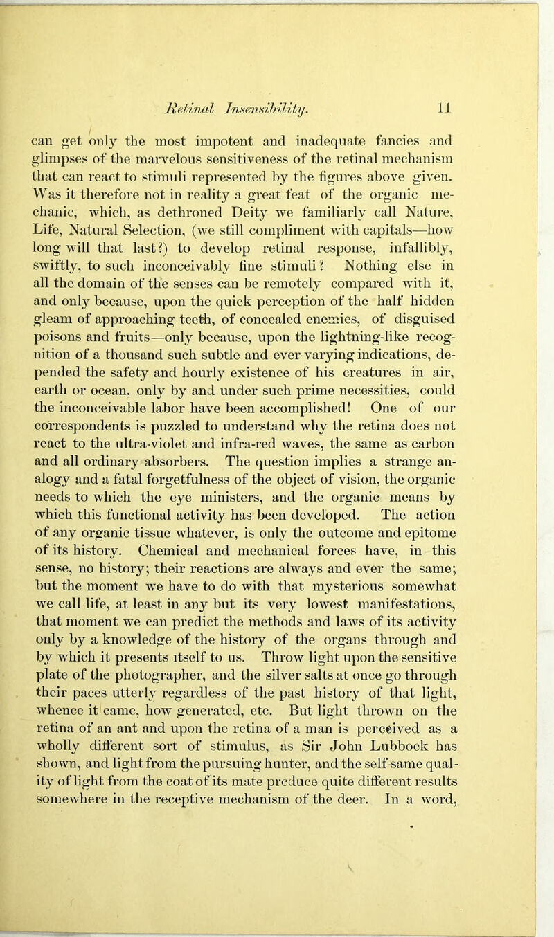 can get only the most impotent and inadequate fancies and glimpses of the marvelous sensitiveness of the retinal mechanism that can react to stimuli represented by the ligures above given. Was it therefore not in reality a great feat of the organic me- chanic, which, as dethroned Deity we familiarly call Nature, Life, Natural Selection, (we still compliment with capitals—how long will that last?) to develop retinal response, infallibly, swiftly, to such inconceivably fine stimuli ? Nothing else in all the domain of the senses can be remotely compared with it, and only because, upon the quick perception of the half hidden gleam of approaching teeth, of concealed enemies, of disguised poisons and fruits—only because, upon the lightning-like recog- nition of a thousand such subtle and ever-varying indications, de- pended the safety and hourly existence of his creatures in air, earth or ocean, only by and under such prime necessities, could the inconceivable labor have been accomplished! One of our correspondents is puzzled to understand why the retina does not react to the ultra-violet and infra-red waves, the same as carbon and all ordinary absorbers. The question implies a strange an- alogy and a fatal forgetfulness of the object of vision, the organic needs to which the eye ministers, and the organic means by which this functional activity has been developed. The action of any organic tissue whatever, is only the outcome and epitome of its history. Chemical and mechanical forces have, in this sense, no history; their reactions are always and ever the same; but the moment we have to do with that mysterious somewhat we call life, at least in any but its very lowest manifestations, that moment we can predict the methods and laws of its activity only by a knowledge of the history of the organs through and by which it presents itself to us. Throw light upon the sensitive plate of the photographer, and the silver salts at once go through their paces utterly regardless of the past history of that light, whence it came, how generated, etc. But light thrown on the retina of an ant and upon the retina of a man is perceived as a wholly different sort of stimulus, as Sir John Lubbock has shown, and light from the pursuing hunter, and the self-same qual- ity of light from the coat of its mate produce quite different results somewhere in the receptive mechanism of the deer. In a word,