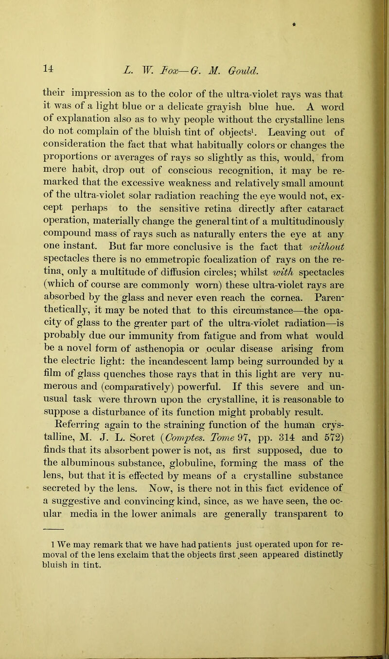 their impression as to the color of the ultra-violet rays was that it was of a light blue or a delicate grayish blue hue. A word of explanation also as to why people without the crystalline lens do not complain of the bluish tint of objects1. Leaving out of consideration the fact that what habitually colors or changes the proportions or averages of rays so slightly as this, would, from mere habit, drop out of conscious recognition, it may be re- marked that the excessive weakness and relatively small amount of the ultra-violet solar radiation reaching the eye would not, ex- cept perhaps to the sensitive retina directly after cataract operation, materially change the general tint of a multitudinously compound mass of rays such as naturally enters the eye at any one instant. But far more conclusive is the fact that without spectacles there is no emmetropic focalization of rays on the re- tina, only a multitude of diffusion circles; whilst with spectacles (which of course are commonly worn) these ultra-violet rays are absorbed by the glass and never even reach the cornea. Paren- thetically, it may be noted that to this circumstance—the opa- city of glass to the greater part of the ultra-violet radiation—is probably due our immunity from fatigue and from what would be a novel form of asthenopia or ocular disease arising from the electric light: the incandescent lamp being surrounded by a film of glass quenches those rays that in this light are very nu- merous and (comparatively) powerful. If this severe and un- usual task were thrown upon the crystalline, it is reasonable to suppose a disturbance of its function might probably result. Referring again to the straining function of the human crys- talline, M. J. L. Soret (Comptes. Tome 97, pp. 314 and 572) finds that its absorbent power is not, as first supposed, due to the albuminous substance, globuline, forming the mass of the lens, but that it is effected by means of a crystalline substance secreted by the lens. Now, is there not in this fact evidence of a suggestive and convincing kind, since, as we have seen, the oc- ular media in the lower animals are generally transparent to 1 We may remark that we have had patients just operated upon for re- moval of the lens exclaim that the objects first .seen appeared distinctly bluish in tint.