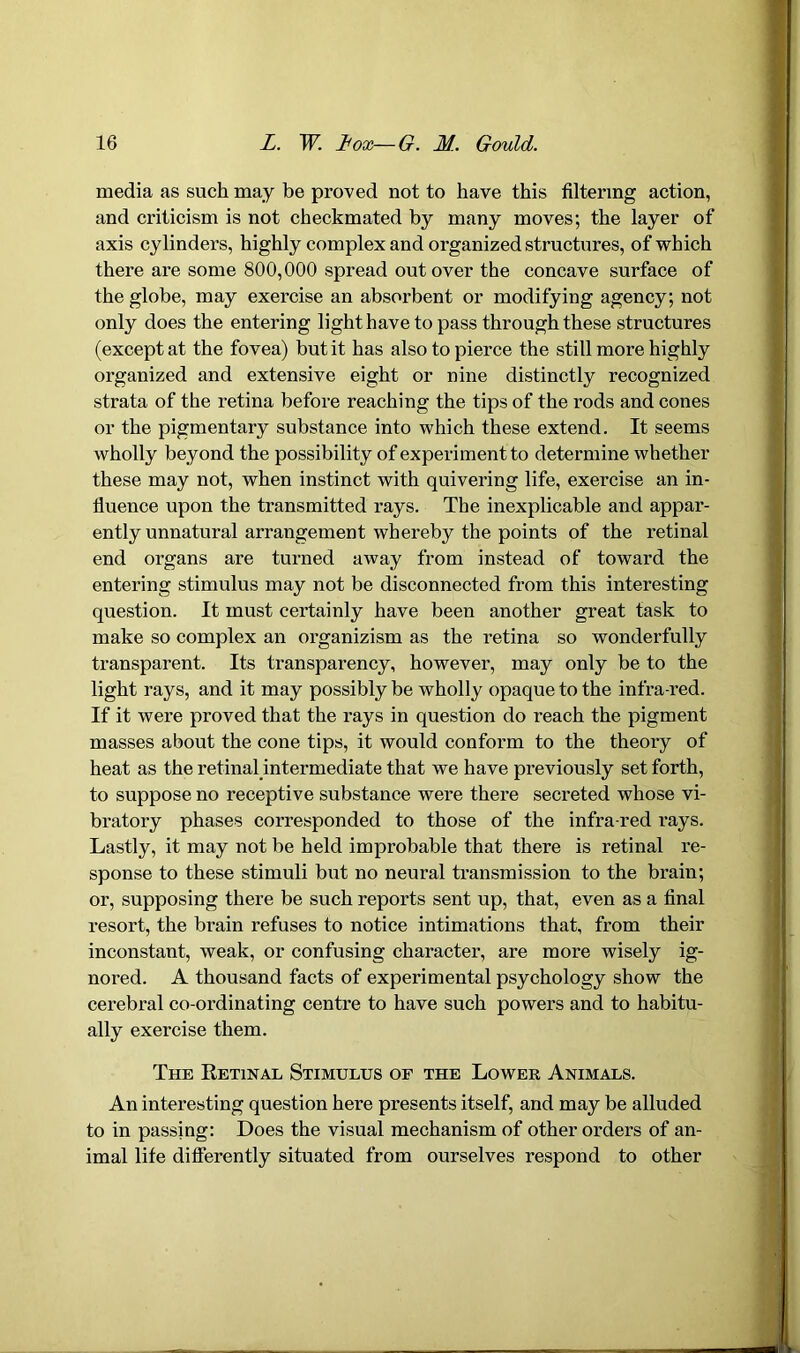 media as such may be proved not to have this filtering action, and criticism is not checkmated by many moves; the layer of axis cylinders, highly complex and organized structures, of which there are some 800,000 spread out over the concave surface of the globe, may exercise an absorbent or modifying agency; not only does the entering light have to pass through these structures (except at the fovea) but it has also to pierce the still more highly organized and extensive eight or nine distinctly recognized strata of the retina before reaching the tips of the rods and cones or the pigmentary substance into which these extend. It seems wholly beyond the possibility of experiment to determine whether these may not, when instinct with quivering life, exercise an in- fluence upon the transmitted rays. The inexplicable and appar- ently unnatural arrangement whereby the points of the retinal end organs are turned away from instead of toward the entering stimulus may not be disconnected from this interesting question. It must certainly have been another great task to make so complex an organizism as the retina so wonderfully transparent. Its transparency, however, may only be to the light rays, and it may possibly be wholly opaque to the infra-red. If it were proved that the rays in question do reach the pigment masses about the cone tips, it would conform to the theory of heat as the retinal intermediate that we have previously set forth, to suppose no receptive substance were there secreted whose vi- bratory phases corresponded to those of the infra-red rays. Lastly, it may not be held improbable that there is retinal re- sponse to these stimuli but no neural transmission to the brain; or, supposing there be such reports sent up, that, even as a final resort, the brain refuses to notice intimations that, from their inconstant, weak, or confusing character, are more wisely ig- nored. A thousand facts of experimental psychology show the cerebral co-ordinating centre to have such powers and to habitu- ally exercise them. The Retinal Stimulus of the Lower Animals. An interesting question here presents itself, and may be alluded to in passing: Does the visual mechanism of other orders of an- imal life differently situated from ourselves respond to other