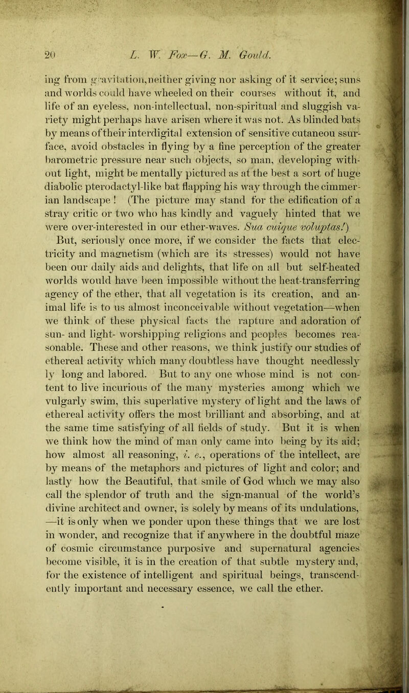 mg from gravitation,neither giving nor asking of it service; suns and worlds could have wheeled on their courses without it, and life of an eyeless, non-intellectual, non-spiritual and sluggish va- riety might perhaps have arisen where it was not. As blinded bats by means of their interdigital extension of sensitive cutaneou ssur- face, avoid obstacles in flying by a fine perception of the greater barometric pressure near such objects, so man, developing with- out light, might be mentally pictured as at the best a sort of huge diabolic pterodactyl-like bat flapping his way through the Cimmer- ian landscape ! (The picture may stand for the edification of a stray critic or two who has kindly and vaguely hinted that we were over-interested in our ether-waves. Sua cuique voluptas!) But, seriously once more, if we consider the facts that elec- tricity and maenetism (which are its stresses) would not have been our daily aids and delights, that life on all but self-heated worlds would have been impossible without the heat-transferring agency of the ether, that all vegetation is its creation, and an- imal life is to us almost inconceivable without vegetation—when we think of these physical facts the rapture and adoration of sun- and light- worshipping religions and peoples becomes rea- sonable. These and other reasons, we think justify our studies of ethereal activity which many doubtless have thought needlessly ly long and labored. But to any one whose mind is not con- tent to live incurious of the many mysteries among which we vulgarly swim, this superlative mystery of light and the laws of ethereal activity offers the most brilliant and absorbing, and at the same time satisfying of all fields of study. But it is when we think how the mind of man only came into being by its aid; how almost all reasoning, i. e., operations of the intellect, are by means of the metaphors and pictures of light and color; and lastly how the Beautiful, that smile of Grod which we may also call the splendor of truth and the sign-manual of the world’s divine architect and owner, is solely by means of its undulations, —it is only when we ponder upon these things that we are lost in wonder, and recognize that if anywhere in the doubtful maze of cosmic circumstance purposive and supernatural agencies become visible, it is in the creation of that subtle mystery and, for the existence of intelligent and spiritual beings, transcend- ently important and necessary essence, we call the ether.