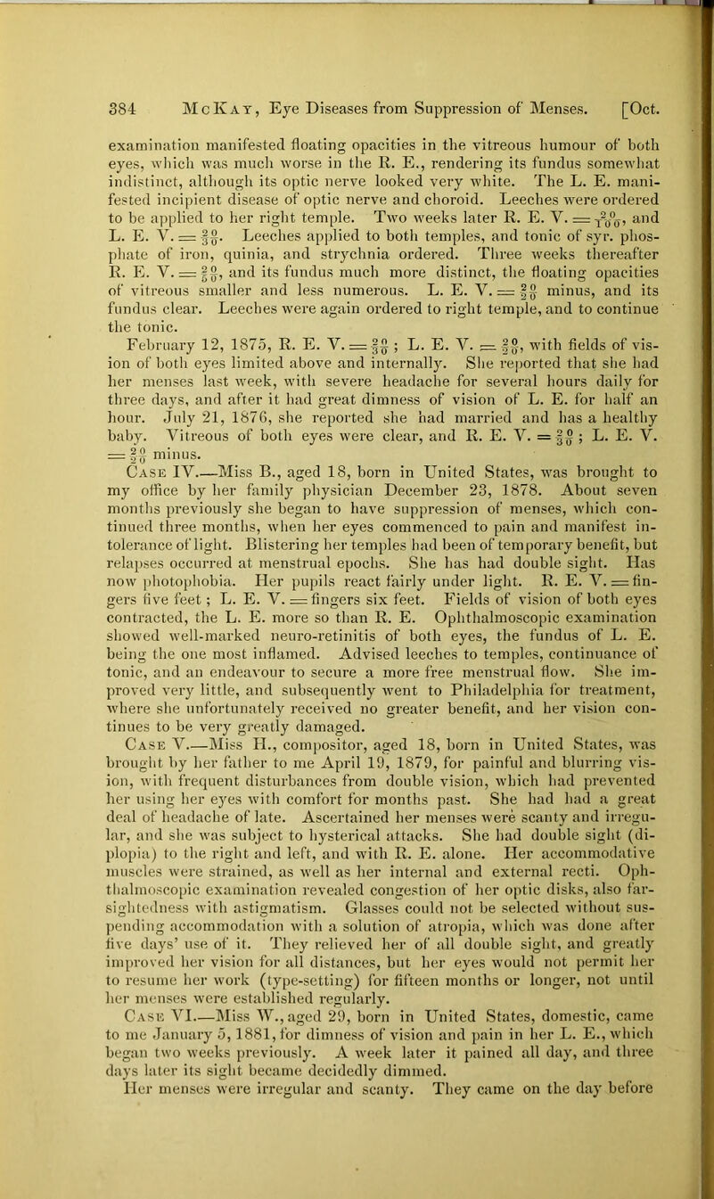 examination manifested floating opacities in the vitreous humour of both eyes, which was much worse in the R. E., rendering its fundus somewhat indistinct, although its optic nerve looked very white. The L. E. mani- fested incipient disease of optic nerve and choroid. Leeches were ordered to be applied to her right temple. Two weeks later R. E. V. =T?(j°ff, and L. E. V. = |§. Leeches applied to both temples, and tonic of syr. phos- phate of iron, quinia, and strychnia ordered. Three weeks thereafter R. E. V. = §°, and its fundus much more distinct, the floating opacities of vitreous smaller and less numerous. L. E. Y. = |-§ minus, and its fundus clear. Leeches were again ordered to right temple, and to continue the tonic. February 12, 1875, R. E. V. = |§ ; L. E. V. — with fields of vis- ion of both eyes limited above and internally. She reported that she had her menses last week, with severe headache for several hours daily for three days, and after it had great dimness of vision of L. E. for half an hour. July 21, 1876, she reported she had married and has a healthy baby. Vitreous of both eyes were clear, and R. E. V. = §§; L. E. V. = §-§ minus. Case IV Miss B., aged 18, born in United States, was brought to my office by her family physician December 23, 1878. About seven months previously she began to have suppression of menses, which con- tinued three months, when her eyes commenced to pain and manifest in- tolerance of light. Blistering her temples had been of temporary benefit, but relapses occurred at menstrual epochs. She has had double sight. Has now photophobia. Her pupils react fairly under light. R. E. V. = fin- gers five feet; L. E. V. = fingers six feet. Fields of vision of both eyes contracted, the L. E. more so than R. E. Ophthalmoscopic examination showed well-marked neuro-retinitis of both eyes, the fundus of L. E. being the one most inflamed. Advised leeches to temples, continuance of tonic, and an endeavour to secure a more free menstrual flow. She im- proved very little, and subsequently went to Philadelphia lor treatment, where she unfortunately received no greater benefit, and her vision con- tinues to be very greatly damaged. Case V Miss H., compositor, aged 18, born in United States, was brought by her father to me April 19, 1879, for painful and blurring vis- ion, with frequent disturbances from double vision, which had prevented her using her eyes with comfort for months past. She had had a great deal of headache of late. Ascertained her menses were scanty and irregu- lar, and she was subject to hysterical attacks. She had double sight (di- plopia) to the right and left, and with R. E. alone. Her accommodative muscles were strained, as well as her internal and external recti. Oph- thalmoscopic examination revealed congestion of her optic disks, also far- sightedness with astigmatism. Glasses could not be selected without sus- pending accommodation with a solution of atropia, which was done after five days’ use of it. They relieved her of all double sight, and greatly improved her vision for all distances, but her eyes would not permit her to resume her work (type-setting) for fifteen months or longer, not until her menses were established regularly. Case VI—Miss W., aged 29, born in United States, domestic, came to me January 5,1881, for dimness of vision and pain in her L. E., which began two weeks previously. A week later it pained all day, and three days later its sight became decidedly dimmed. Her menses were irregular and scanty. They came on the day before