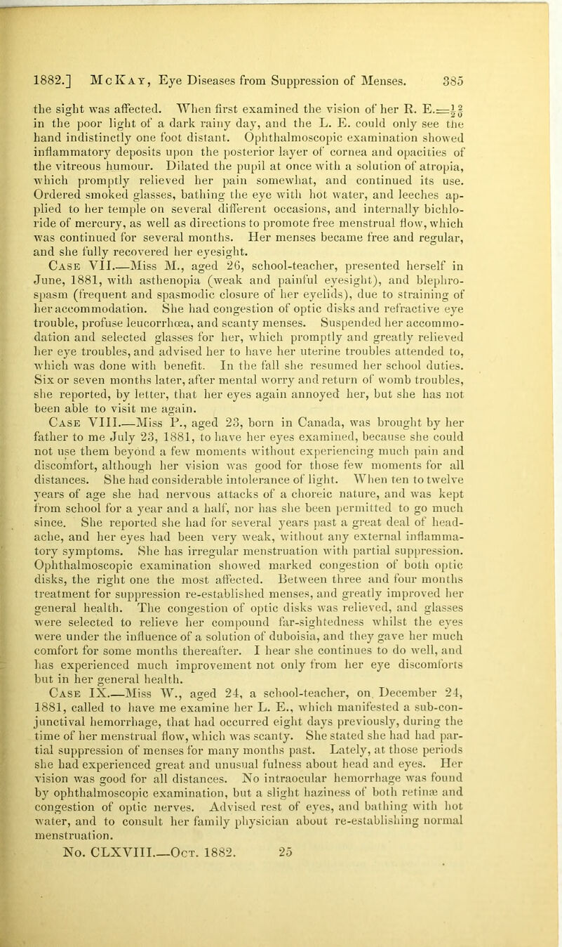 the sight was affected. When first examined the vision of her R. E.=i? in the poor light of a dark rainy day, and the L. E. could only see the hand indistinctly one foot distant. Ophthalmoscopic examination showed inflammatory deposits upon the posterior layer of cornea and opacities of the vitreous humour. Dilated the pupil at once with a solution of atropia, which promptly relieved her pain somewhat, and continued its use. Ordered smoked glasses, bathing the eye with hot water, and leeches ap- plied to her temple on several different occasions, and internally bichlo- ride of mercury, as well as directions to promote free menstrual flow, which was continued for several months. Her menses became free and regular, and she fully recovered her eyesight. Case VII Miss M., aged 26, school-teacher, presented herself in June, 1881, with asthenopia (weak and painful eyesight), and blepliro- spasm (frequent and spasmodic closure of her eyelids), due to straining of her accommodation. She had congestion of optic disks and refractive eye trouble, profuse leucorrhcea, and scanty menses. Suspended her accommo- dation and selected glasses for her, which promptly and greatly relieved her eye troubles, and advised her to have her uterine troubles attended to, which was done with benefit. In the fall she resumed her school duties. Six or seven months later, after mental worry and return of womb troubles, she reported, by letter, that her eyes again annoyed her, but she has not been able to visit me again. Case VIII Miss P., aged 23, born in Canada, was brought by her father to me July 23, 1881, to have her eyes examined, because she could not use them beyond a few moments without experiencing much pain and discomfort, although her vision was good for those few moments for all distances. She had considerable intolerance of light. When ten to twelve years of age she had nervous attacks of a choreic nature, and was kept from school for a year and a half, nor has she been permitted to go much since. She reported she had for several years past a great deal of head- ache, and her eyes had been very weak, without any external inflamma- tory symptoms. She has irregular menstruation with partial suppression. Ophthalmoscopic examination showed marked congestion of both optic disks, the right one the most affected. Between three and four months treatment for suppression re-established menses, and greatly improved her general health. The congestion of optic disks was relieved, and glasses were selected to relieve her compound far-sightedness whilst the eyes were under the influence of a solution of duboisia, and they gave her much comfort for some months thereafter. I hear she continues to do well, and has experienced much improvement not only from her eye discomforts but in her general health. Case IX Miss W., aged 24, a school-teacher, on December 24, 1881, called to have me examine her L. E., which manifested a sub-con- junctival hemorrhage, that had occurred eight days previously, during the time of her menstrual flow, which was scanty. She stated she had had par- tial suppression of menses for many months past. Lately, at those periods she had experienced great and unusual fulness about head and eyes. Her vision was good for all distances. No intraocular hemorrhage was found by ophthalmoscopic examination, but a slight haziness of both retinae and congestion of optic nerves. Advised rest of eyes, and bathing with hot water, and to consult her family physician about re-establishing normal menstruation. No. CLXVIII Oct. 1882. 25