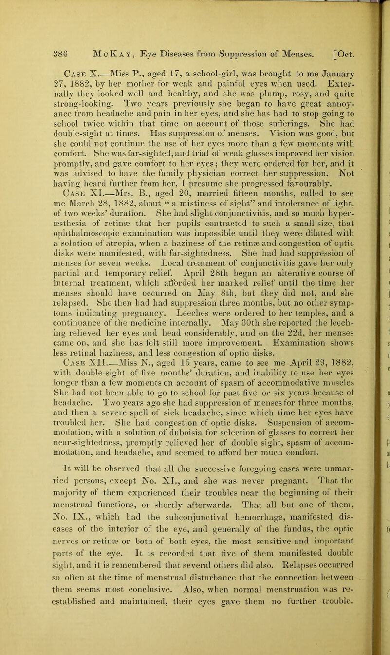 Case X Miss P., aged 17, a school-girl, was brought to me January 27, 1882, by her mother for weak and painful eyes when used. Exter- nally they looked well and healthy, and she was plump, rosy, and quite strong-looking. Two years previously she began to have great annoy- ance from headache and pain in her eyes, and she has had to stop going to school twice within that time on account of those sufferings. She had double-sight at times. Has suppression of menses. Vision was good, but she could not continue the use of her eyes more than a few moments with comfort. She was far-sighted, and trial of weak glasses improved her vision promptly, and gave comfort to her eyes; they were ordered for her, and it was advised to have the family physician correct her suppression. Not having heard further from her, I presume she progressed favourably. Case XI.—Mrs. B., aged 20, married fifteen months, called to see me March 28, 1882, about “a mistiness of sight” and intolerance of light, of two weeks’ duration. She had slight conjunctivitis, and so much hyper- aesthesia of retime that her pupils contracted to such a small size, that ophthalmoscopic examination was impossible until they were dilated with a solution of atropia, when a haziness of the retinas and congestion of optic disks were manifested, with far-sightedness. She had had suppression of menses tor seven weeks. Local treatment of conjunctivitis gave her only partial and temporary relief. April 28th began an alterative course of internal treatment, which afforded her marked relief until the time her menses should have occurred on May 8th, but they did not, and she relapsed. She then had had suppression three months, but no other symp- toms indicating pregnancy. Leeches were ordered to her temples, and a continuance of the medicine internally. May 30th she reported the leech- ing relieved her eyes and head considerably, and on the 22d, her menses came on, and she has felt still more improvement. Examination shows less retinal haziness, and less congestion of optic disks. Case XII.—Miss N., aged 15 years, came to see me April 29, 1882, with double-sight of five months’ duration, and inability to use her eyes longer than a few moments on account of spasm of accommodative muscles She had not been able to go to school for past five or six years because ot headache. Two years ago she had suppression of menses for three months, and then a severe spell of sick headache, since which time her eyes have troubled her. She had congestion of optic disks. Suspension of accom- modation, with a solution of duboisia for selection of glasses to correct her near-sightedness, promptly relieved her of double sight, spasm of accom- modation, and headache, and seemed to afford her much comfort. It will be observed that all the successive foregoing cases were unmar- ried persons, except No. XI., and she was never pregnant. That the majority of them experienced their troubles near the beginning of their menstrual functions, or shortly afterwards. That all but one of them, No. IX., which had the subconjunctival hemorrhage, manifested dis- eases of the interior of the eye, and generally of the fundus, the optic nerves or retime or both of both eyes, the most sensitive and important parts of the eye. It is recorded that five of them manifested double sight, and it is remembered that several others did also. Relapses occurred so often at the time of menstrual disturbance that the connection between them seems most conclusive. Also, when normal menstruation was re- established and maintained, their eyes gave them no further trouble.