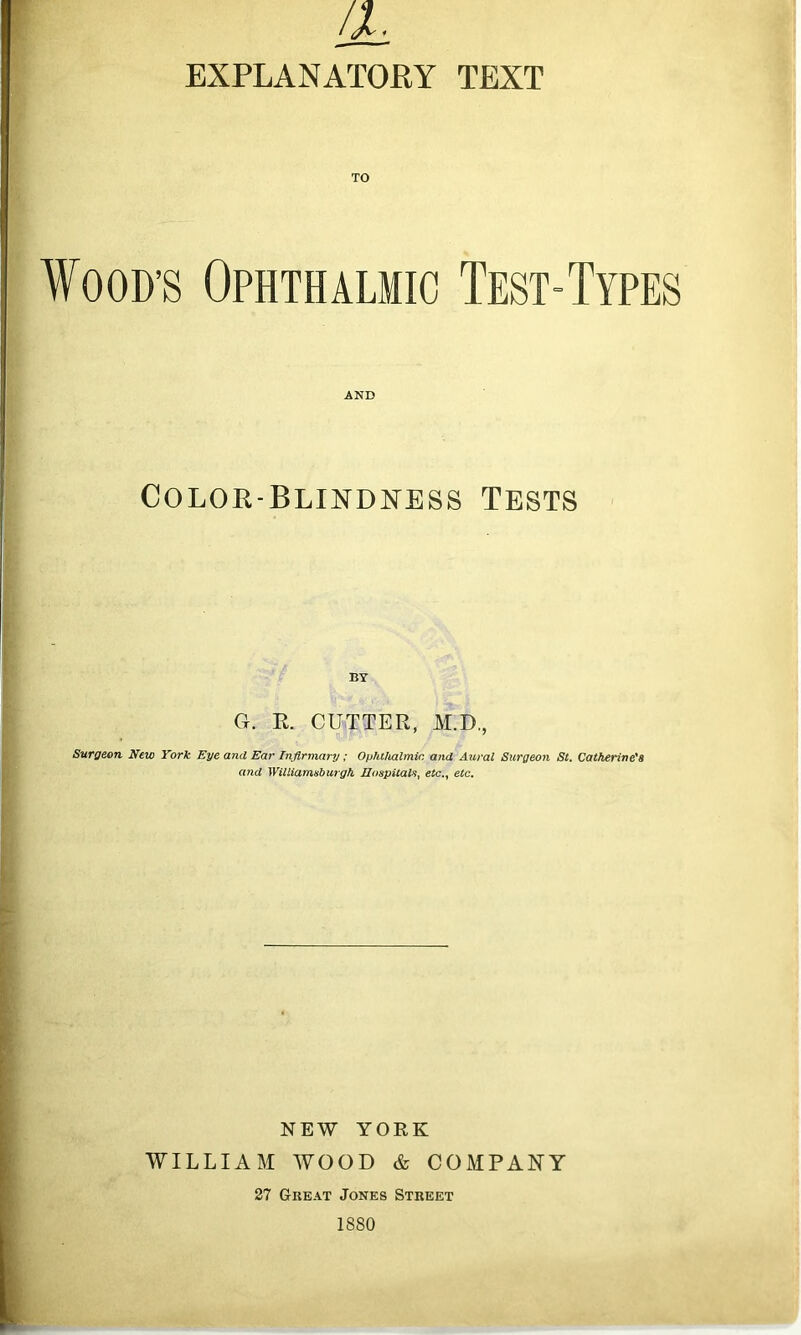 a, EXPLANATORY TEXT ¥ood’s Ophthalmic Test-Types AND COLOR-BLINDlSrESS TESTS BY G. E. CUTTER, M.D., Surgeon New York Eye and Ear Infirmary; Ophthalmic, and Aural Surgeon St. Catherine's and Williamshurgh IloapiiaVi^ etc.^ etc. NEW YORK WILLIAM WOOD & COMPANY 27 Great Jones Street 1880