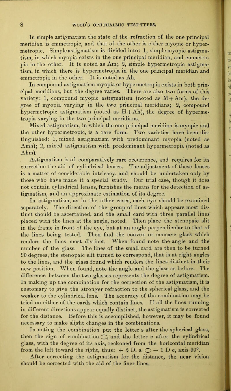 In simple astigmatism the state of the refraction of the one principal meridian is emmetropic, and that of the other is either myopic or hyper- metropic. Simple astigmatism is divided into: 1, simple myopic astigma- tism, in which myopia exists in the one principal meridian, and emmetro- pia in the other. It is noted as Am; 3, simple hypermetropic astigma- tism, in which there is hypermetropia in the one principal meridian and emmetropia in the other. It is noted as Ah. In compound astigmatism myopia or hypermetropia exists in both prin- cipal meridians, but the degree varies. There are also two forms of this variety: 1, compound myopic astigmatism (noted as M-j-Am), the de- gree of myopia varying in the two principal meridians; 2, compound hypermetropic astigmatism (noted as H-|-Ah), the degree of hyperme- tropia varying in the two principal meridians. Mixed astigmatism, in which the one principal meridian is myopic and the other hypermetropic, is a rare form. Two varieties have been dis- tinguished: 1, mixed astigmatism with predominant myopia (noted as Amh); 2, mixed astigmatism with predominant hypermetropia (noted as Ahm). Astigmatism is of comparatively rare occurrence, and requires for its correction the aid of cylindrical lenses. The adjustment of these lenses is a matter of considerable intricacy, and should be undertaken only by those who have made it a special study. Our trial case, though it does not contain cylindrical lenses, furnishes the means for the detection of as- tigmatism, and an approximate estimation of its degree. In astigmatism, as in the other cases, each eye should be examined separately. The direction of the group of lines wliich appears most dis- tinct should be ascertained, and the small card with three parallel lines placed with the lines at the angle, noted. Then place the stenopaic slit in the frame in front of the eye, but at an angle perpendicular to that of the lines being tested. Then find the convex or concave glass which renders the lines most distinct. When found note the angle and the number of the glass. The lines of the small card are then to be turned 90 degrees, the stenopaic slit turned to correspond, that is at right angles to the lines, and the glass found which renders the lines distinct in their new position. When found, note the angle and the glass as before. The difference between the two glasses represents the degree of astigmatism. In making up the combination for the correction of the astigmatism, it is customary to give the stronger refraction to the spherical glass, and the weaker to the cylindrical lens. The accuracy of the combination may be tried on either of the cards which contain lines. If all the lines running in different directions appear equally distinct, the astigmatism is corrected for the distance. Before this is accomplished, however, it may be found necessarv to make slight changes in the combinations. In noting the combination put the letter s after the spherical glass, then the sign of combination and the letter c after the cylindrical glass, with the degree of its axis, reckoned from the horizontal meridian from the left toward the right, thus: -f 3 D. s. O — 1 D c, axis 90°. After correcting the astigmatism for the distance, the near vision should be corrected with the aid of the finer lines.