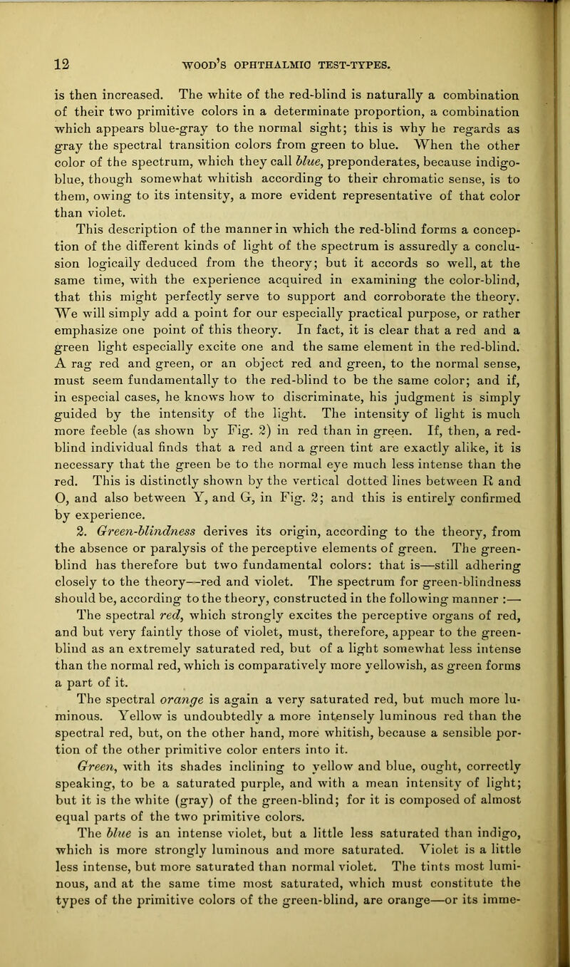 is then increased. The white of the red-blind is naturally a combination of their two primitive colors in a determinate proportion, a combination which appears blue-gray to the normal sight; this is why he regards as gray the spectral transition colors from green to blue. When the other color of the spectrum, which they call blue, preponderates, because indigo- blue, though somewhat whitish according to their chromatic sense, is to them, owing to its intensity, a more evident representative of that color than violet. This description of the manner in which the red-blind forms a concep- tion of the different kinds of light of the spectrum is assuredly a conclu- sion logically deduced from the theory; but it accords so well, at the same time, with the experience acquired in examining the color-blind, that this might perfectly serve to support and corroborate the theory. We will simply add a point for our especially practical purpose, or rather emphasize one point of this theory. In fact, it is clear that a red and a green light especially excite one and the same element in the red-blind. A rag red and green, or an object red and green, to the normal sense, must seem fundamentally to the red-blind to be the same color; and if, in especial cases, he knows how to discriminate, his judgment is simply guided by the intensity of the light. The intensity of light is much more feeble (as shown by Fig. 2) in red than in green. If, then, a red- blind individual finds that a red and a green tint are exactly alike, it is necessary that the green be to the normal eye much less intense than the red. This is distinctly shown by the vertical dotted lines between R and O, and also between Y, and G, in Fig. 2; and this is entirely confirmed by experience. 2. Green-blindness derives its origin, according to the theory, from the absence or paralysis of the perceptive elements of green. The green- blind has therefore but two fundamental colors: that is—still adhering closely to the theory—red and violet. The spectrum for green-blindness should be, according to the theory, constructed in the following manner :— The spectral red, which strongly excites the perceptive organs of red, and but very faintly those of violet, must, therefore, appear to the green- blind as an extremely saturated red, but of a light somewhat less intense than the normal red, which is comparatively more yellowish, as green forms a part of it. The spectral orange is again a very saturated red, but much more lu- minous. Yellow is undoubtedly a more intensely luminous red than the spectral red, but, on the other hand, more whitish, because a sensible por- tion of the other primitive color enters into it. Green, with its shades inclining to yellow and blue, ought, correctly speaking, to be a saturated purple, and with a mean intensity of light; but it is the white (gray) of the green-blind; for it is composed of almost equal parts of the two primitive colors. The blue is an intense violet, but a little less saturated than indigo, which is more strongly luminous and more saturated. Violet is a little less intense, but more saturated than normal violet. The tints most lumi- nous, and at the same time most saturated, which must constitute the types of the primitive colors of the green-blind, are orange—or its imme-
