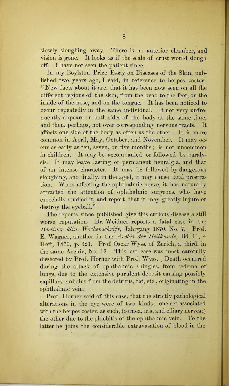 slowly sloughing away. There is no anterior chamber, and visioTi is gone. It looks as if the scale of crust would slough off. I have not seen the patient since. In my Boylston Prize Essay on Diseases of the Skin, pub- lished two years ago, I said, in reference to herpes zoster: “Hew facts about it are, that it has been now seen on all the different regions of the skin, from the head to the feet, on the inside of the nose, and on the tongue. It has been noticed to occur repeatedly in the same individual. It not very unfre- quently appears on both sides of the body at the same time, and then, perhaps, not over corresponding nervous tracts. It affects one side of the body as often as the other. It is more common in April, May, October, and November. It may oc- cur as early as ten, seven, or five months; is not uncommon in children. It may be accompanied or followed by paraly- sis. It may leave lasting or permanent neuralgia, and that of an intense character. It may be followed by dangerous sloughing, and finally, in the aged, it may cause fatal prostra- tion. When affecting the ophthalmic nerve, it has naturally attracted the attention of ophthalmic surgeons, who have especially studied it, and report that it may greatly injure or destroy the eyeball.” The reports since published give this curious disease a still worse reputation. Dr. Weidner reports a fatal case in the Berliner klin. Wochersehrift, Jahrgang 1870, Ho. 7. Prof. E. Wagner, another in the Archiv der Heilkunde, Bd. 11, 4 Heft, 1870, p. 321. Prof. Oscar Wyss, of Zurich, a third, in the same Archiv, Ho. 12. This last case was most carefully dissected by Prof. Horner with Prof. Wyss. , Death occurred during the attack of ophthalmic shingles, from oedema of lungs, due to the extensive purulent deposit causing possibly capillary embolus from the detritus, fat, etc., originating in the ophthalmic vein. Prof. Horner said of this case, that the strictly pathological alterations in the eye were of two kinds: one set associated with the herpes zoster, as such, (cornea, iris, and ciliary nerves;) the other due to the phlebitis of the ophthalmic vein. To the latter he joins the considerable extravasation of blood in the