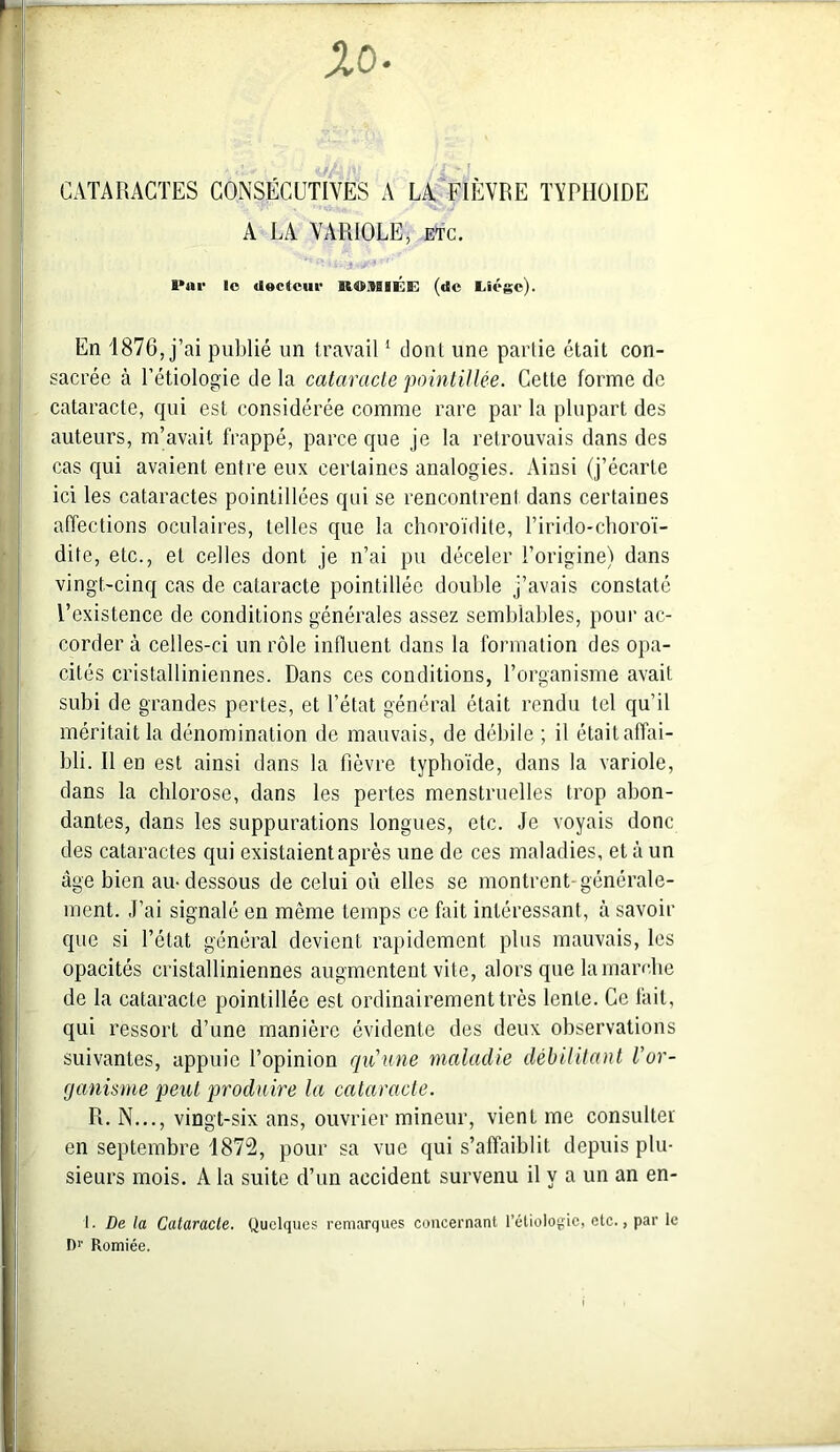 %0 , ,i,. /À' ' CATARACTES CONSÉCUTIVES A LA FIÈVRE TYPHOÏDE A LA VARIOLE, etc. 1*111' le «lecteur Bt®S0lÉE (de Eiége). En 1876, j’ai publié un travail1 dont une partie était con- sacrée à l’étiologie de la cataracte pointillée. Cette forme de cataracte, qui est considérée comme rare par la plupart des auteurs, m’avait frappé, parce que je la retrouvais dans des cas qui avaient entre eux certaines analogies. Ainsi (j’écarte ici les cataractes pointiliées qui se rencontrent dans certaines affections oculaires, telles que la choroïdite, l’irido-choroï- dite, etc., et celles dont je n’ai pu déceler l’origine) dans vingt-cinq cas de cataracte pointillée double j’avais constaté l’existence de conditions générales assez semblables, pour ac- corder à celles-ci un rôle influent dans la formation des opa- cités cristalliniennes. Dans ces conditions, l’organisme avait subi de grandes pertes, et l’état général était rendu tel qu’il méritait la dénomination de mauvais, de débile ; il était affai- bli. Il en est ainsi dans la fièvre typhoïde, dans la variole, dans la chlorose, dans les pertes menstruelles trop abon- dantes, dans les suppurations longues, etc. Je voyais donc des cataractes qui existaient après une de ces maladies, et à un âge bien au-dessous de celui où elles se montrent-générale- ment. J’ai signalé en même temps ce fait intéressant, à savoir que si l’état général devient rapidement plus mauvais, les opacités cristalliniennes augmentent vite, alors que la marche de la cataracte pointillée est ordinairement très lente. Ce fait, qui ressort d’une manière évidente des deux observations suivantes, appuie l’opinion qu'une maladie débilitant l’or- ganisme peut produire la cataracte. R. N..., vingt-six ans, ouvrier mineur, vient me consulte! en septembre 1872, pour sa vue qui s’affaiblit depuis plu- sieurs mois. A la suite d’un accident survenu il y a un an en- 1. De la Cataracte. Quelques remarques concernant l’étiologie, etc., par le D1' Romiée.