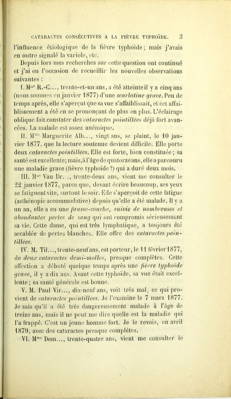 l’influence étiologique de la fièvre typhoïde; mais j’avais en outre signalé la variole, etc. Depuis lors mes recherches sur cette question ont continué et j’ai eu l’occasion de recueillir les nouvelles observations suivantes : I. Mme R.-C..., trente-et-un ans, a été atteinteil y a cinq ans (nous sommes en janvier 1877) d’une scarlatine grave. Peu de temps après, elle s’aperçut que sa vue s’affaiblissait, et cet affai- blissement a été en se prononçant de plus en plus. L’éclairage oblique fait constater des cataractes pointillées déjà fort avan- cées. La malade est assez anémique. II. MUe Marguerite Alb..., vingt ans, se plaint, le 10 jan- vier 1877, que la lecture soutenue devient difficile. Elle porte deux cataractes pointillées. Elle est forte, bien constituée; sa santé est excellente; mais,à l’àge de quatorze ans, elle a parcouru une maladie grave (fièvre typhoïde?) qui a duré deux mois. HL Mme Van Dr..., trente-deux ans, vient me consulter le 22 janvier 1877, parce que, devant écrire beaucoup, ses yeux se fatiguent vite, surtout le soir. Elle s’aperçoit de cette fatigue (asthénopie accommodative) depuis qu’elle a été malade. Il y a un an, elle a eu une fausse-couche, suivie de nombreuses et abondantes perles de sang qui ont compromis sérieusement sa vie. Cette dame, qui est très lymphatique, a toujours été accablée de pertes blanches. Elle offre des cataractes poin- tillées. IV. M. Til..., trente-neuf ans, est porteur, le 11 février 1877, de deux cataractes demi-molles, presque complètes. Cette affection a débuté quelque temps après une fièvre typhoïde grave, il y a dix ans. Avant cette typhoïde, sa vue était excel- lente ; sa santé générale est bonne. V. M. Paul Vir..., dix-neuf ans, voit très mal, ce qui pro- vient de cataractes pointillées. Je l’examine le 7 mars 1877. Je sais qu’il a été très dangereusement malade à l’âge de treize ans, mais il ne peut me dire quelle est la maladie qui l’a frappé. C’est un jeune homme fort. Je le revois, en avril 1879, avec des cataractes presque complètes. VI. M'nc Dem..., trente-quatre ans, vient me consulter le