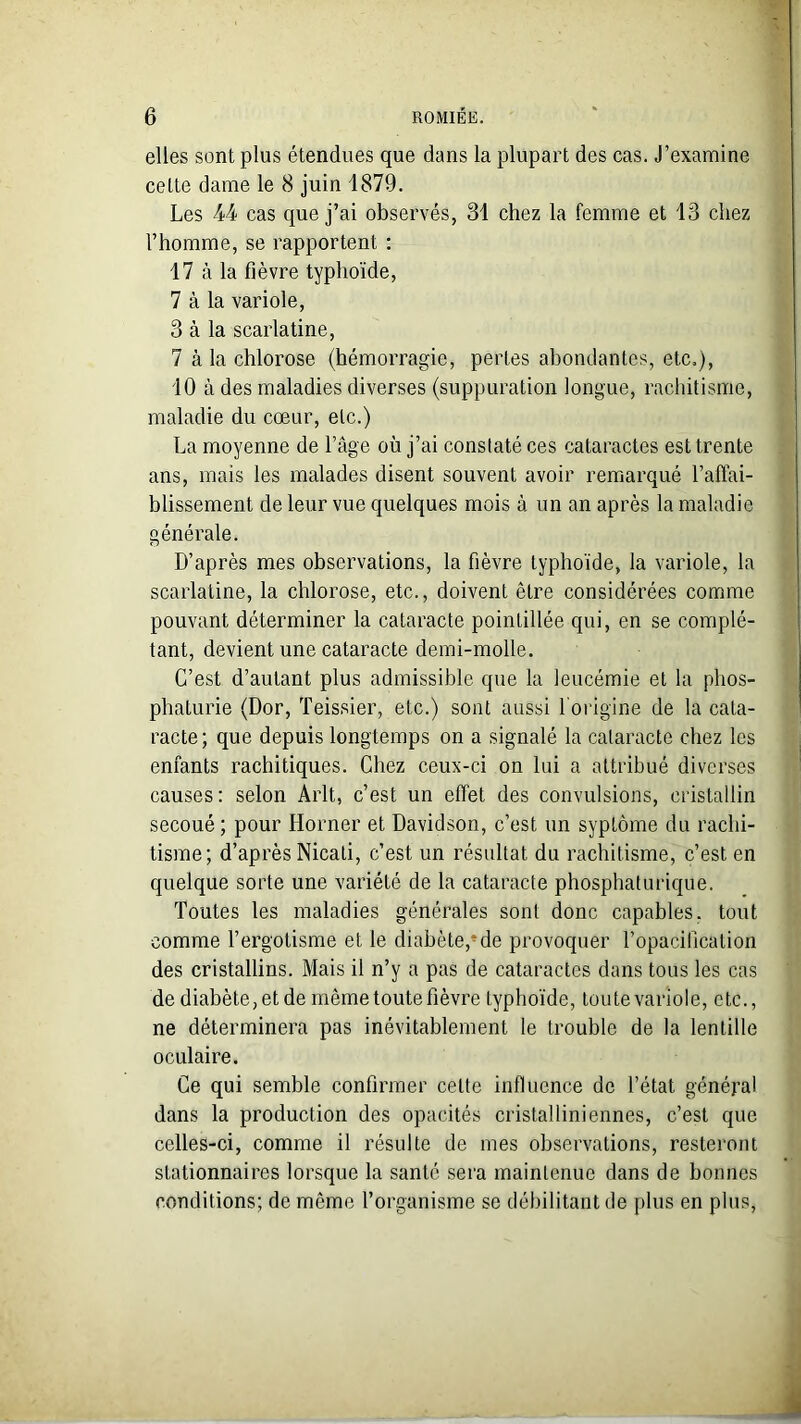 elles sont plus étendues que dans la plupart des cas. J’examine celte dame le 8 juin 1879. Les 44 cas que j’ai observés, 31 chez la femme et 13 chez l’homme, se rapportent : 17 à la fièvre typhoïde, 7 à la variole, 3 à la scarlatine, 7 à la chlorose (hémorragie, pertes abondantes, etc.), 10 à des maladies diverses (suppuration longue, rachitisme, maladie du cœur, etc.) La moyenne de l’âge où j’ai constaté ces cataractes est trente ans, mais les malades disent souvent avoir remarqué l’affai- blissement de leur vue quelques mois à un an après la maladie générale. D’après mes observations, la fièvre typhoïde, la variole, la scarlatine, la chlorose, etc., doivent être considérées comme pouvant déterminer la cataracte poinlillée qui, en se complé- tant, devient une cataracte demi-molle. C’est d’autant plus admissible que la leucémie et la phos- phaturie (Dor, Teissier, etc.) sont aussi l'origine de la cata- racte; que depuis longtemps on a signalé la cataracte chez les enfants rachitiques. Chez ceux-ci on lui a attribué diverses causes: selon Arlt, c’est un effet des convulsions, cristallin secoué ; pour Horner et Davidson, c’est un syptôme du rachi- tisme; d’après Nicati, c’est un résultat du rachitisme, c’est en quelque sorte une variété de la cataracte phosphaturique. Toutes les maladies générales sont donc capables, tout comme l’ergotisme et le diabète,*de provoquer l’opacillcalion des cristallins. Mais il n’y a pas de cataractes dans tous les cas de diabète, et de même toute fièvre typhoïde, toute variole, etc., ne déterminera pas inévitablement le trouble de la lentille oculaire. Ce qui semble confirmer celte influence de l’état général dans la production des opacités cristalliniennes, c’est que celles-ci, comme il résulte de mes observations, resteront stationnaires lorsque la santé sera maintenue dans de bonnes conditions; de même l’organisme se débilitant de plus en plus,