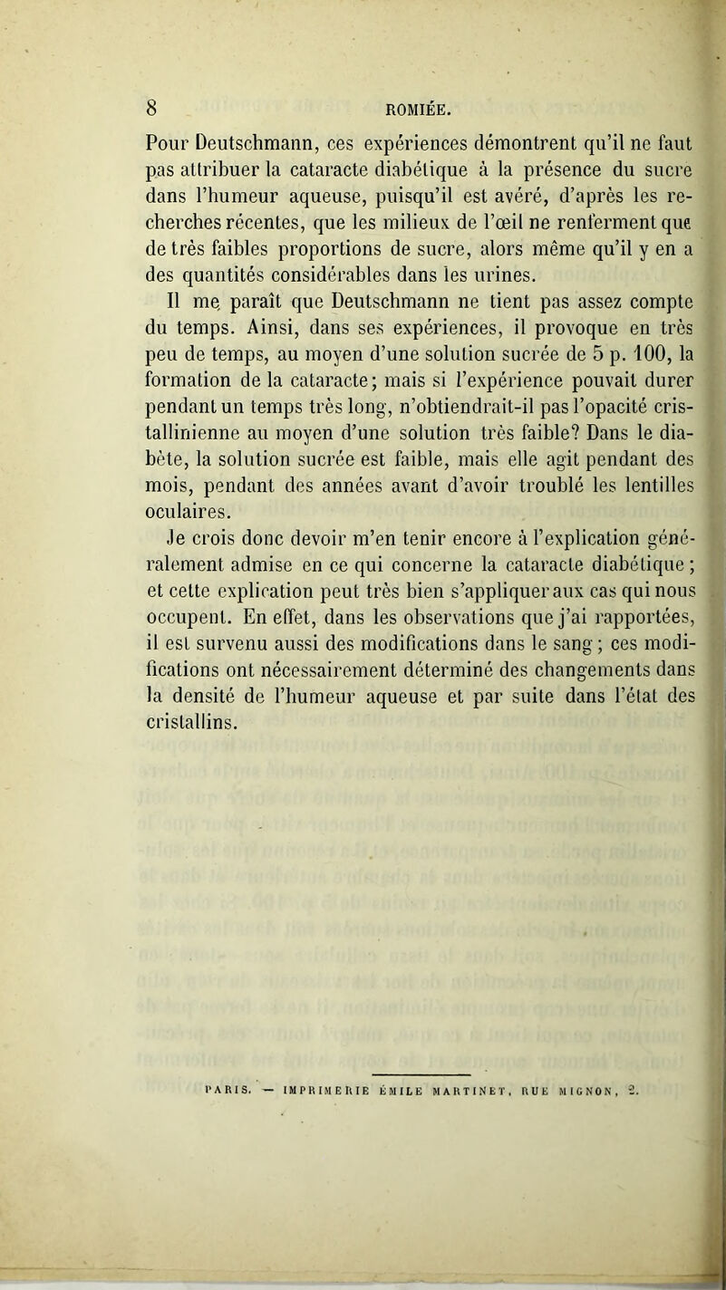 Pour Deutschmann, ces expériences démontrent qu’il ne faut pas attribuer la cataracte diabétique à la présence du sucre dans l’humeur aqueuse, puisqu’il est avéré, d’après les re- cherches récentes, que les milieux de l’œil ne renferment que de très faibles proportions de sucre, alors même qu’il y en a des quantités considérables dans les urines. Il me, paraît que Deutschmann ne tient pas assez compte du temps. Ainsi, dans ses expériences, il provoque en très peu de temps, au moyen d’une solution sucrée de 5 p. 100, la formation de la cataracte ; mais si l’expérience pouvait durer pendant un temps très long, n’obtiendrait-il pas l’opacité cris- tallinienne au moyen d’une solution très faible? Dans le dia- bète, la solution sucrée est faible, mais elle agit pendant des mois, pendant des années avant d’avoir troublé les lentilles oculaires. Je crois donc devoir m’en tenir encore à l’explication géné- ralement admise en ce qui concerne la cataracte diabétique ; et cette explication peut très bien s’appliquer aux cas qui nous occupent. En effet, dans les observations que j’ai rapportées, il est survenu aussi des modifications dans le sang; ces modi- fications ont nécessairement déterminé des changements dans la densité de l’humeur aqueuse et par suite dans l’état des cristallins. PARIS. — IMPRIMERIE ÉMILE MARTINET, RUE MIGNON, 2.