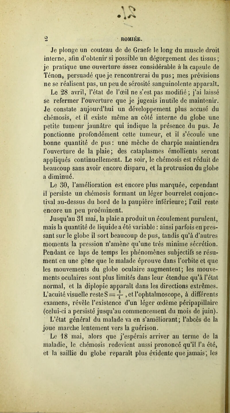 Je plonge un couteau de de Graefe le long du muscle droit interne, afin d’obtenir si possible un dégorgement des tissus ; je pratique une ouverture assez considérable à la capsule de Ténon, persuadé que je rencontrerai du pus; mes prévisions ne se réalisent pas, un peu de sérosité sanguinolente apparaît. Le 28 avril, l’état de l’œil ne s’est pas modifié; j’ai laissé se refermer l’ouverture que je jugeais inutile de maintenir. Je constate aujourd’hui un développement plus accusé du chémosis, et il existe même au côté interne du globe une petite tumeur jaunâtre qui indique la présence du pus. Je ponctionne profondément cette tumeur, et il s’écoule une bonne quantité de pus: une mèche de charpie maintiendra l’ouverture de la plaie; des cataplasmes émollients seront appliqués continuellement. Le soir, le chémosis est réduit de beaucoup sans avoir encore disparu, et la protrusion du globe a diminué. Le 30, l’amélioration est encore plus marquée, cependant il persiste un chémosis formant un léger bourrelet conjonc- tival au-dessus du bord de la paupière inférieure; l’œil reste encore un peu proéminent. Jusqu’au 31 mai, la plaie a produit un écoulement purulent, mais la quantité de liquide a été variable : ainsi parfois en pres- sant sur le globe il sort beaucoup de pus, tandis qu’à d’autres moments la pression n’amène qu’une très minime sécrétion. Pendant ce laps de temps les phénomènes subjectifs se résu- ment en une gêne que le malade éprouve dans l’orbite et que les mouvements du globe oculaire augmentent; les mouve- ments oculaires sont plus limités dans leur étendue qu’à l’état normal, et la diplopie apparaît dans les directions extrêmes. L’acuité visuelle reste S = ~ , etl’ophtalmoscope, à différents examens, révèle l’existence d’un léger œdème péripapillaire (celui-ci a persisté jusqu’au commencement du mois de juin). L’état général du malade va en s’améliorant; l’abcès de la joue marche lentement vers la guérison. Le 18 mai, alors que j’espérais arriver au terme de la maladie, le chémosis redevient aussi prononcé qu’il l’a été, et la saillie du globe reparaît plus évidente que jamais; les