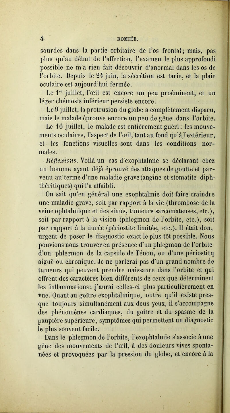 sourdes dans la partie orbitaire de l’os frontal; mais, pas plus qu’au début de l’affection, l’examen le plus approfondi possible ne m’a rien fait découvrir d’anormal dans les os de l’orbite. Depuis le 24 juin, la sécrétion est tarie, et la plaie oculaire est aujourd’hui fermée. Le 1er juillet, l’œil est encore un peu proéminent, et un léger chémosis inférieur persiste encore. Le 9 juillet, la protrusion du globe a complètement disparu, mais le malade éprouve encore un peu de gêne dans l’orbite. Le 16 juillet, le malade est entièrement guéri: les mouve- ments oculaires, l’aspect de l’œil, tant au fond qu’à l’extérieur, et les fonctions visuelles sont dans les conditions nor- males. Réflexions. Voilà un cas d’exophtalmie se déclarant chez un homme ayant déjà éprouvé des attaques de goutte et par- venu au terme d’une maladie grave (angine et stomatite diph- théritiques) qui l’a affaibli. On sait qu’en général une exophtalmie doit faire craindre une maladie grave, soit par rapport à la vie (thrombose de la veine ophtalmique et des sinus, tumeurs sarcomateuses, etc.), soit par rapport à la vision (phlegmon de l’orbite, etc.), soit par rapport à la durée (périostite limitée, etc.). Il était don, urgent de poser le diagnostic exact le plus tôt possible. Nous pouvions nous trouver en présence d’un phlegmon de l’orbite d’un phlegmon de la capsule de Ténon, ou d’une périostitq aiguë ou chronique. Je ne parlerai pas d’un grand nombre de tumeurs qui peuvent prendre naissance dans l’orbite et qui offrent des caractères bien différents de ceux que déterminent les inflammations; j’aurai celles-ci plus particulièrement en vue. Quant au goitre exophtalmique, outre qu’il existe pres- que toujours simultanément aux deux yeux, il s’accompagne des phénomènes cardiaques, du goitre et du spasme de la paupière supérieure, symptômes qui permettent un diagnostic le plus souvent facile. Dans le phlegmon de l’orbite, l’exophtalmie s’associe à une gêne des mouvements de l’œil, à des douleurs vives sponta- nées et provoquées par la pression du globe, et encore à la