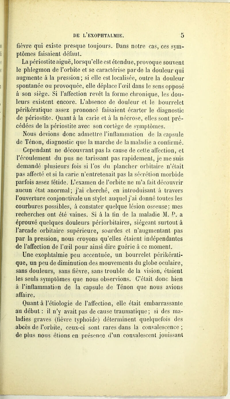 fièvre qui existe presque toujours. Dans notre cas, ces sym- ptômes faisaient défaut. La périostite aiguë, lorsqu’elle est étendue, provoque souvent le phlegmon de l’orbite et se caractérise par de la douleur qui augmente à la pression; si elle est localisée, outre la douleur spontanée ou provoquée, elle déplace l’œil dans le sens opposé à son siège. Si l’affection revêt la forme chronique, les dou- leurs existent encore. L’absence de douleur et le bourrelet périkératique assez prononcé faisaient écarter le diagnostic de périostite. Quant à la carie et à la nécrose, elles sont pré- cédées de la périostite avec son cortège de symptômes. Nous devions donc admettre l’inflammation de la capsule de Ténon, diagnostic que la marche de la maladie a confirmé. Cependant ne découvrant pas la cause de cette affection, et l’écoulement du pus ne tarissant pas rapidement, je me suis demandé plusieurs fois si l’os du plancher orbitaire n’était pas affecté et si la carie n’entretenait pas la sécrétion morbide parfois assez fétide. L’examen de l’orbite ne m’a fait découvrir aucun état anormal; j’ai cherché, en introduisant à travers l’ouverture conjonctivale un stylet auquel j’ai donné toutes les courbures possibles, à constater quelque lésion osseuse; mes recherches ont été vaines. Si à la lin de la maladie M. p. a éprouvé quelques douleurs périorbitaires, siégeant surtout à l’arcade orbitaire supérieure, sourdes et n’augmentant pas par la pression, nous croyons qu’elles étaient indépendantes de l’affection de l’œil pour ainsi dire guérie à ce moment. Une exophtalmie peu accentuée, un bourrelet périkérati- que, un peu de diminution des mouvements du globe oculaire, sans douleurs, sans fièvre, sans trouble de la vision, étaient les seuls symptômes que nous observions. C’était donc bien à l’inflammation de la capsule de Ténon que nous avions affaire. Quant à l’étiologie de l’affection, elle était embarrassante au début : il n’y avait pas de cause traumatique; si des ma- ladies graves (fièvre typhoïde) déterminent quelquefois des abcès de l’orbite, ceux-ci sont rares dans la convalescence ; de plus nous étions en présence d’un convalescent jouissant
