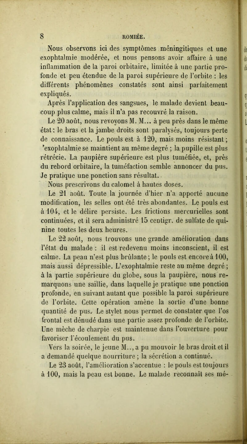 Nous observons ici des symptômes méningitiques et une exophtalmie modérée, et nous pensons avoir affaire à une inflammation de la paroi orbitaire, limitée à une partie pro- fonde et peu étendue de la paroi supérieure de l’orbite : les différents phénomènes constatés sont ainsi parfaitement expliqués. Après l’application des sangsues, le malade devient beau- coup plus calme, mais il n’a pas recouvré la raison. Le 20 août, nous revoyons M. M... à peu près dans le même état: le bras et la jambe droits sont paralysés, toujours perte de connaissance. Le pouls est à 120, mais moins résistant; ’exophtalmiese maintient au même degré ; la pupille est plus rétrécie. La paupière supérieure est plus tuméfiée, et, près du rebord orbitaire, la tuméfaction semble annoncer du pus. Je pratique une ponction sans résultat.. Nous prescrivons du calomel à hautes doses. Le 21 août. Toute la journée d’hier n’a apporté aucune modification, les selles ont été très abondantes. Le pouls est à 104, et le délire persiste. Les frictions mercurielles sont continuées, et il sera administré 15 centigr. de sulfate de qui- nine toutes les deux heures. Le 22 août, nous trouvons une grande amélioration dans l’état du malade : il est redevenu moins inconscient, il est calme. La peau n’est plus brûlante ; le pouls est encore à 100, mais aussi dépressible. L’exophtalmie reste au même degré ; à la partie supérieure du globe, sous la paupière, nous re- marquons une saillie, dans laquelle je pratique une ponction profonde, en suivant autant que possible la paroi supérieure de l’orbite. Cette opération amène la sortie d’une bonne quantité de pus. Le stylet nous permet de constater que l’os frontal est dénudé dans une partie assez profonde de l’orbite. Une mèche de charpie est maintenue dans l’ouverture pour favoriser l’écoulement du pus. Vers la soirée, le jeune M.., a pu mouvoir le bras droit et il a demandé quelque nourriture ; la sécrétion a continué. Le 23 août, l’amélioration s’accentue : le pouls est toujours à 100, mais la peau est bonne. Le malade reconnaît ses me-