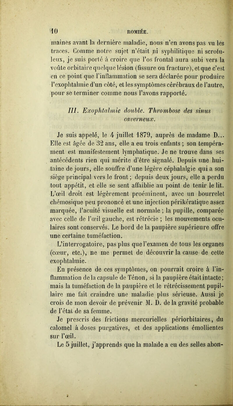 mainës avant la dernière maladie, nous n’en avons pas vu les traces. Gomme notre sujet n’était ni syphilitique ni scrofu- leux, je suis porte à croire que l’os frontal aura subi vers la voûte orbitaire quelque lésion (fissure ou fracture), et que c’est en ce point que l'inflammation se sera déclarée pour produire l’exophtalmied’un côté, elles symptômes cérébraux de l’autre, pour se terminer comme nous l’avons rapporté. 111. Exophtalmie double. Thrombose des sinus caverneux. Je suis appelé, le 4 juillet 1879, auprès de madame D... Elle est âgée de 32 ans, elle a eu trois enfants ; son tempéra- ment est manifestement lymphatique. Je ne trouve dans ses antécédents rien qui mérite d’être signalé. Depuis une hui- taine de jours, elle souffre d’une légère céphalalgie quia son siège principal vers le front ; depuis deux jours, elle a perdu tout appétit, et elle se sent affaiblie au point de tenir le lit. L’œil droit est légèrement proéminent, avec un bourrelet chémosique peu prononcé et une injection périkératique assez marquée, l’acuité visuelle est normale ; la pupille, comparée avec celle de l’œil gauche, est rétrécie ; les mouvements ocu- laires sont conservés. Le bord de la paupière supérieure offre une certaine tuméfaction. L’interrogatoire, pas plus que l’examen de tous les organes (cœur, etc.), ne me permet de découvrir la cause de cette exophtalmie. En présence de ces symptômes, on pourrait croire à l’in- flammation de la capsule de Ténon, si la paupière était intacte; mais la tuméfaction de la paupière et le rétrécissement pupil- laire me fait craindre une maladie plus sérieuse. Aussi je crois de mon devoir de prévenir M. D. delà gravité probable de l’étal de sa femme. Je prescris des frictions mercurielles périorbitaires, du calomel à doses purgatives, et des applications émollientes sur l’œil. Le 5 juillet, j’apprends que la malade a eu des selles abon-