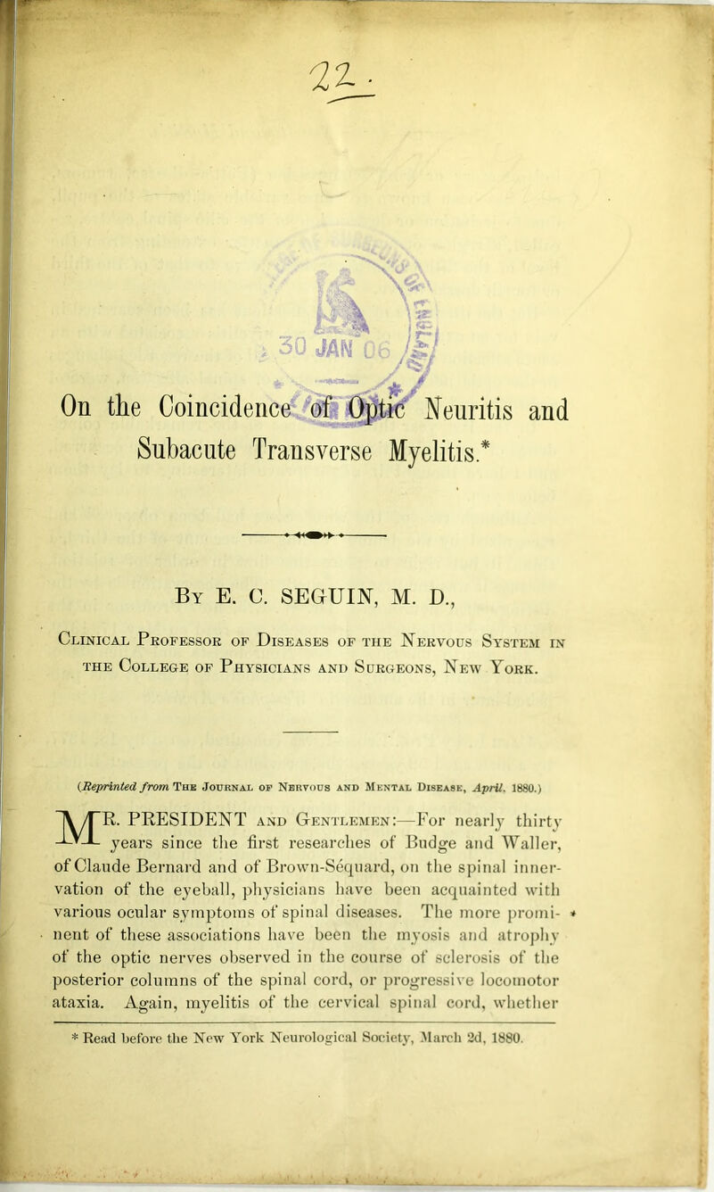 By E. C. SEGUIN, M. D., Clinical Professor of Diseases of the Nervous System in THE College of Physicians and Surgeons, New York. (Meprinted from Twa Journal of Nervous and Mental Disease, April. 1880.) Mr. president and Gentlemen:—For nearly thirtv years since tlie first researches of Budge and Waller, of Claude Bernard and of Brown-Sequard, on the spinal inner- vation of the eyeball, physicians have been acquainted with various ocular symptoms of spinal diseases. The more promi- * nent of these associations have been the myosis and atrophy ■ of the optic nerves observed in the course of sclerosis of the posterior columns of the spinal cord, or progressive locomotor ataxia. Again, myelitis of the cervical spinal cord, whether * Read before the New York Neurological Society, .March 2<1, 1880.