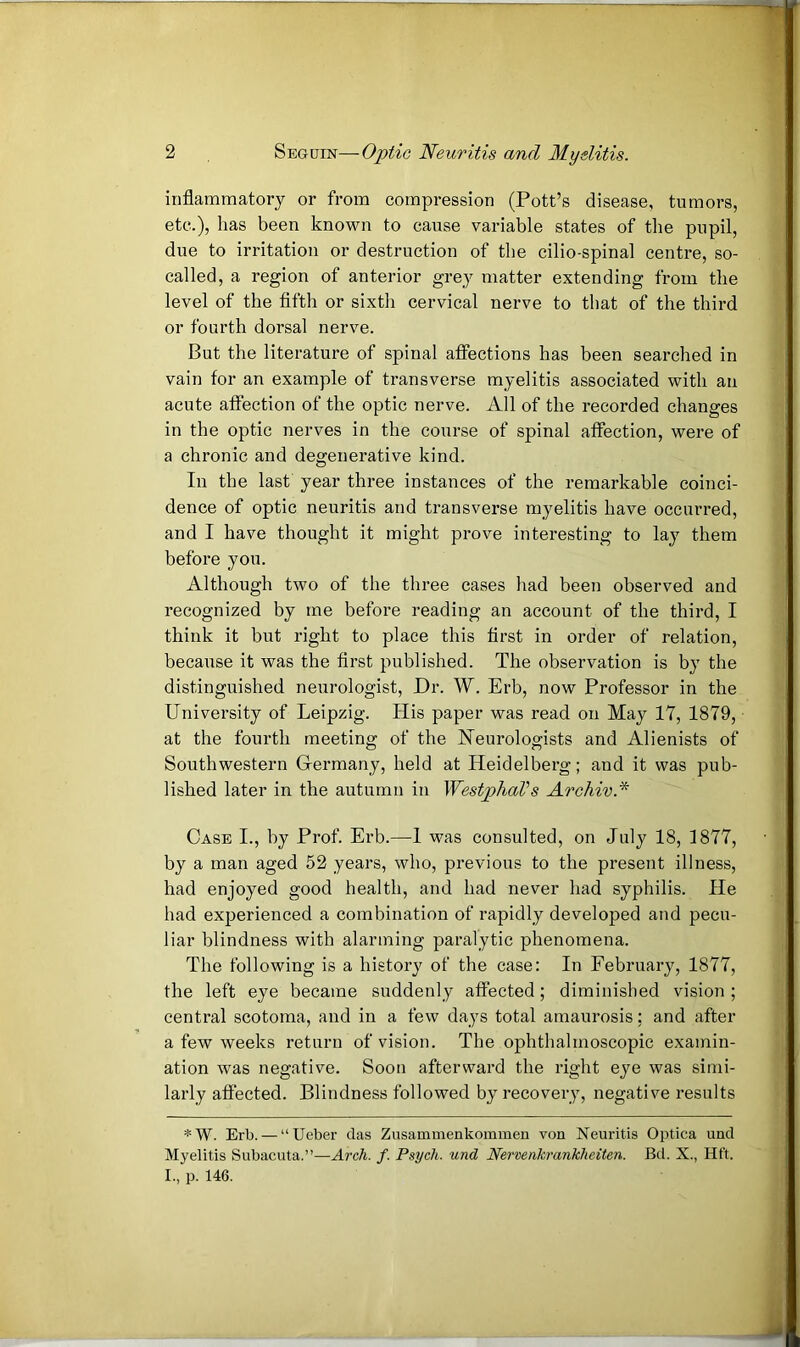 inflammatory or from compression (Pott’s disease, tumors, etc.), has been known to cause variable states of the pupil, due to irritation or destruction of the cilio-spinal centre, so- called, a region of anterior grey matter extending from the level of the fifth or sixth cervical nerve to that of the third or fourth dorsal nerve. But the literature of spinal affections has been searched in vain for an example of transverse myelitis associated with an acute affection of the optic nerve. All of the recorded changes in the optic nerves in the course of spinal affection, were of a chronic and degenerative kind. In the last year three instances of the remarkable coinci- dence of optic neuritis and transverse myelitis have occurred, and I have thought it might prove interesting to lay them before you. Although two of the three cases had been observed and recognized by me before reading an account of the third, I think it but right to place this first in order of relation, because it was the first published. The observation is by the distinguished neurologist. Dr. W. Erb, now Professor in the University of Leipzig. His paper was read on May 17, 1879, at the fourth meeting of the Neurologists and Alienists of Southwestern Grermany, held at Heidelberg; and it was pub- lished later in the autumn in WestphaVs Archiv.* Case I., by Prof. Erb.—1 was consulted, on July 18, 1877, by a man aged 52 years, who, previous to the present illness, had enjoyed good health, and had never had syphilis. He had experienced a combination of rapidly developed and pecu- liar blindness with alarming paralytic phenomena. The following is a history of the case: In February, 1877, the left eye became suddenly affected; diminished vision ; central scotoma, and in a few days total amaurosis; and after a few weeks return of vision. The ophthalmoscopic examin- ation was negative. Soon afterward the right eye was simi- larly affected. Blindness followed by recovery, negative results *W. Erb. — “Ueber das Zusammenkommen von Neuritis Optica und Myelitis Subacuta.”—Arch. f. Psych, und Nenenkrankheiten. Bd. X., Hft. I., p. 146.