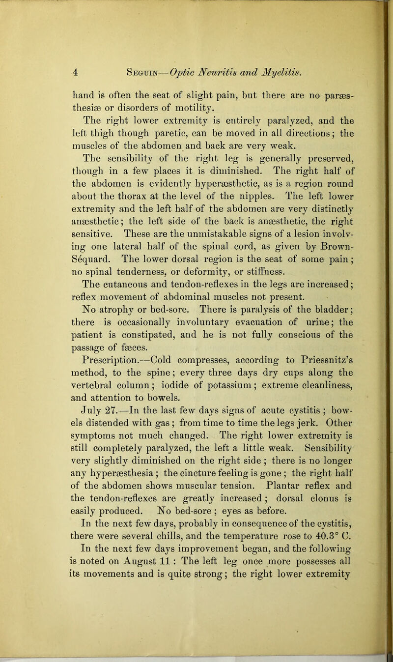 hand is often the seat of slight pain, but there are no parses- thesise or disorders of motility. The right lower extremity is entirely paralyzed, and the left thigh though paretic, can be moved in all directions; the muscles of the abdomen and back are very weak. The sensibility of the right leg is generally preserved, though in a few places it is diminished. The right half of the abdomen is evidentl} hypersesthetic, as is a region round about the thorax at the level of the nipples. The left lower extremity and the left half of the abdomen are very distinctly anaesthetic; the left side of the back is anaesthetic, the right sensitive. These are the unmistakable signs of a lesion involv- ing one lateral half of the spinal cord, as given by Brown- Sequard. The lower dorsal region is the seat of some pain; no spinal tenderness, or deformity, or stiffness. The cutaneous and tendon-reflexes in the legs are increased; reflex movement of abdominal muscles not present. No atrophy or bed-sore. There is paralysis of the bladder; there is occasionally involuntary evacuation of urine; the patient is constipated, and he is not fully conscious of the passage of faeces. Prescription.—Cold compresses, according to Priessnitz’s method, to the spine; every three days dry cups along the vertebral column ; iodide of potassium ; extreme cleanliness, and attention to bowels. July 27.—In the last few days signs of acute cystitis ; bow- els distended with gas ; from time to time the legs jerk. Other symptoms not much changed. The right lower extremity is still completely paralyzed, the left a little weak. Sensibility very slightly diminished on the right side ; there is no longer any hyperaesthesia ; the cincture feeling is gone ; the right half of the abdomen shows muscular tension. Plantar reflex and the tendon-reflexes are greatly increased ; dorsal clonus is easily produced. No bed-sore ; eyes as before. In the next few days, probably in consequence of the cystitis, there were several chills, and the temperature rose to 40.3° C. In the next few days improvement began, and the following is noted on August 11 : The left leg once more possesses all its movements and is quite strong; the right lower extremity
