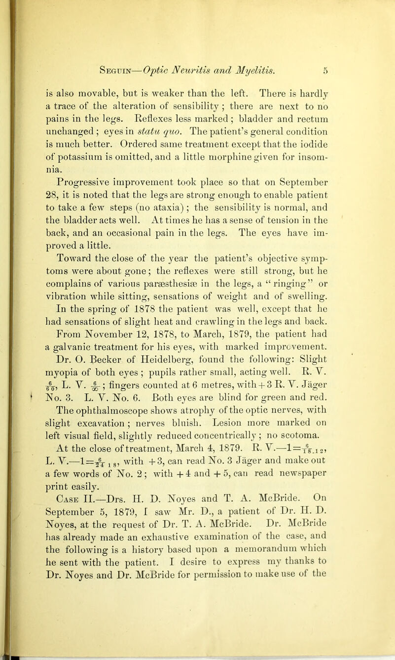 is also movable, but is weaker than the left. There is hardly a trace of the alteration of sensibility; there are next to no pains in the legs. Eeflexes less marked ; bladder and rectum unchanged ; eyes in stata quo. The patient’s general condition is much better. Ordered same treatment except that the iodide of potassium is omitted, and a little morphine given for insom- nia. Progressive improvement took place so that on September 28, it is noted that the legs are strong enough to enable patient to take a few steps (no ataxia) ; the sensibility is normal, and the bladder acts well. At times he has a sense of tension in the back, and an occasional pain in the legs. The eyes have im- proved a little. Toward the close of the year the patient’s objective symp- toms were about gone; the reflexes were still strong, but he complains of various paraesthesiee in the legs, a “ ringing” or vibration while sitting, sensations of weight and of swelling. In the spring of 1878 the patient was well, except that he had sensations of slight heat and crawling in the legs and back. From November 12, 1878, to March, 1879, the patient had a galvanic treatment for his eyes, with marked imprcvement. Dr. O. Becker of Heidelberg, found the following: Slight myopia of both eyes ; pupils rather small, acting well. R. V. L. V. ; fingers counted at 6 metres, with 4-3 R. Y. Jiiger No. 3. L. y. No. 6. Both eyes are blind for green and red. The ophthalmoscope shows atrophy of the optic nerves, with slight excavation ; nerves bluish. Lesion more marked on left visual field, slightly reduced concentrically ; no scotoma. At the close of treatment, March 4, 1879. R. Y.—l=Tg-.i2» L. Y.—l=^®j 18, with -f 3, can read No. 3 Jiiger and make out a few words of No. 2; with -t-4 and -f- 5, can read newspaper print easily. Case II.—Drs. H. D. Noyes and T. A. McBride. On September 5, 1879, I saw Mr. D., a patient of Dr. II. D. Noyes, at the request of Dr. T. A. McBride. Dr. McBride has already made an exhaustive examination of the case, and the following is a history based upon a memorandum which he sent with the patient. I desire to express my thanks to Dr. Noyes and Dr. McBride for permission to make use of the