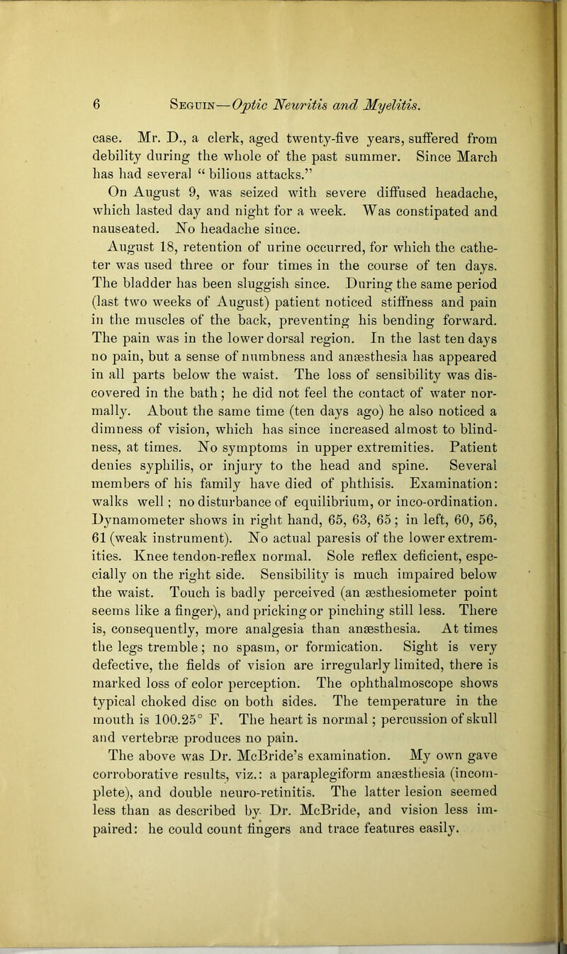 case. Mr. D., a clerk, aged twenty-five years, suffered from debility during the whole of the past summer. Since March has had several “ bilious attacks.” On August 9, was seized with severe diffused headache, which lasted day and night for a week. Was constipated and nauseated. JSTo headache since. August 18, retention of urine occurred, for which the cathe- ter was used three or four times in the course of ten days. The bladder has been sluggish since. During the same period (last two weeks of August) patient noticed stiffness and pain in the muscles of the back, preventing his bending forward. The pain was in the lower dorsal region. In the last ten days no pain, but a sense of numbness and ansesthesia has appeared in all parts below the waist. The loss of sensibility was dis- covered in the bath; he did not feel the contact of water nor- mally. About the same time (ten days ago) he also noticed a dimness of vision, which has since increased almost to blind- ness, at times. Ho symptoms in upper extremities. Patient denies syphilis, or injury to the head and spine. Several members of his family have died of phthisis. Examination: walks well; no disturbance of equilibrium, or inco-ordination. Dynamometer shows in right hand, 65, 63, 65; in left, 60, 56, 61 (weak instrument). Ho actual paresis of the lower extrem- ities. Knee tendon-reflex normal. Sole reflex deficient, espe- cially on the right side. Sensibility is much impaired below the waist. Touch is badly perceived (an sesthesiometer point seems like a finger), and pricking or pinching still less. There is, consequently, more analgesia than anaesthesia. At times the legs tremble; no spasm, or formication. Sight is very defective, the fields of vision are irregularly limited, there is marked loss of color perception. The ophthalmoscope shows typical choked disc on both sides. The temperature in the mouth is 100.25° F. The heart is normal; percussion of skull and vertebrae produces no pain. The above was Dr. McBride’s examination. My own gave corroborative results, viz.: a paraplegiform anaesthesia (incom- plete), and double neuro-retinitis. The latter lesion seemed less than as described by Dr. McBride, and vision less im- paired: he could count fingers and trace features easily.