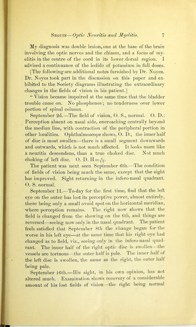 My diagnosis was double lesion, one at the base of the brain involving the optic nerves and the chiasm, and a focus of my- elitis in the centre of the cord in its lower dorsal region. I advised a continuance of the iodide of potassium in full doses. [The following are additional notes furnished by Dr. Noyes. Dr. Noyes took part in the discussion on this paper and ex- hibited to the Society diagrams illustrating the extraordinary changes in the fields of vision in his patient.] “ Vision became impaired at the same time that the bladder trouble came on. No phosphenes; no tenderness over lower portion of spinal column. September 2d.—The field of vision, O. S., normal. O. D.: Perception absent on nasal side, encroaching centrally beyond the median line, with contraction of the peripheral portion in other localities. Ophthalmoscope shows, O. D., the inner half of disc is most swollen—there is a small segment downwards and outwards, which is not much aftected. It looks more like a neuritis descendens, than a true choked disc. Not much choking of left disc. O. D. Hrrj'g-. The patient was next seen September 6th.—The condition of fields of vision being much the same, except that the sight has improved. Sight returning in the infero-nasal quadrant. O. S. normal. September 11.—To-day for the first time, find that the left eye on the outer has lost its perceptive power, almost entirely, there being only a small ovoid spot on the horizontal meridian, where perception remains. The right now shows that the field is changed from the showing on the 6th, and things are reversed—seeing now only in the nasal quadrant. The patient feels satisfied that September 8th the change began tor the worse in his left eye—at the same time that his right eye had changed as to field, viz., seeing only in the infero-nasal quad- rant. The inner half of the right optic disc is swollen—the vessels are tortuous—the outer half is pale. The inner halt ot the left disc is swollen, the same as the right, the outer halt being pale. September l6th.—His sight, in his own opinion, has not altered much. Examination shows recov^ery ot a considerable amount of his lost fields of vision—the right being normal