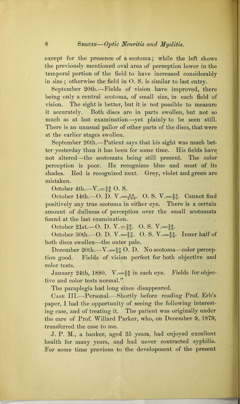 except for the presence of a scotoma; while the left shows the previously mentioned oval area of perception lower in the temporal portion of the field to have increased considerably in size ; otherwise the field in O. S. is similar to last entry. September 20th.—Fields of vision have improved, there being only a central scotoma, of small size, in each field of vision. The sight is better, but it is not possible to measure it accurately. Both discs are in parts swollen, but not so much as at last examination—yet plainly to be seen still. There is an unusual pallor of other parts of the discs, that were at the earlier stages swollen. September 26th.—Patient says that his sight was much bet- ter yesterday than it has been for some time. His fields have not altered—the scotomata being still present. The color perception is poor. He recognizes blue and most of its shades. Red is recognized next. Grey, violet and green are mistaken. October 4th.—O. S. October 14th.—O. D. V.=^^7rV G. S. V.=f|. Cannot find positively any true scotoma in either eye. There is a certain amount of dullness of perception over the small scotomata found at the last examination. October 21st.—O. D. V.=f^. O. S. Y.=f^. October 30th.—O. D. V.=f^. O. S. Y.=|^. Inner half of both discs swollen—the outer pale. December 20th.—Y.=|^ 0. D. No scotoma—color percep- tion good. Fields of vision perfect for both objective and color tests. January 24th, 1880. Y.=ff in each eye. Fields for objec- tive and color tests normal.” The paraplegia had long since disappeared. Case III.—Personal.—Shortly before reading Prof. Erb’s paper, I had the opportunity of seeing the following interest- ing case, and of treating it. The patient was originally under the care of Prof. Willard Parker, who, on December 9, 1879, transferred the case to me. J. P. M., a banker, aged 35 years, had enjoyed excellent health for many years, and had never contracted syphilis. For some time previous to the development of the present